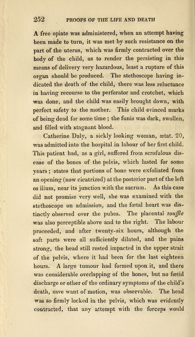 A free opiate was administered, when an attempt having heen made to turn, it was met by such resistance on the part of the uterus, which was firmly contracted over the body of the child, as to render the persisting in this means of delivery very hazardous, least a rupture of this organ should be produced. The stethoscope having in- dicated the death of the child, there was less reluctance in having' recourse to the perforator and crotchet, which was done, and the child was easily brought down, with perfect safety to the mother. This child evinced marks of being dead for some time ; the funis was dark, swollen, and filled with stagnant blood. Catherine Daly, a sickly looking woman, setat. 20, was admitted into the hospital in labour of her first child. This patient had, as a girl, sujffered from scrofulous dis- ease of the bones of the pelvis, which lasted for some years ; states that portions of bone were exfoliated from an opening (now cicatrized) at the posterior part of the left OS ilium, near its junction with the sacrum. As this case did not promise very well, she was examined with the stethoscope on admission, and the foetal heart was dis- tinctly observed over the pubes. The placental souffle was also perceptible above and to the right. The labour proceeded, and after twenty-six hours, although the soft parts were all sufficiently dilated, and the pains strong, the head still rested impacted in the upper strait of the pelvis, where it had been for the last eighteen hours. A large tumour had formed upon it, and there was considerable overlapping of the bones, but no foetid discharge or other of the ordinary symptoms of the child's death, save want of motion, was observable. The head was so firmly locked in the pelvis, which was evidently contracted, that any attempt with the forceps would