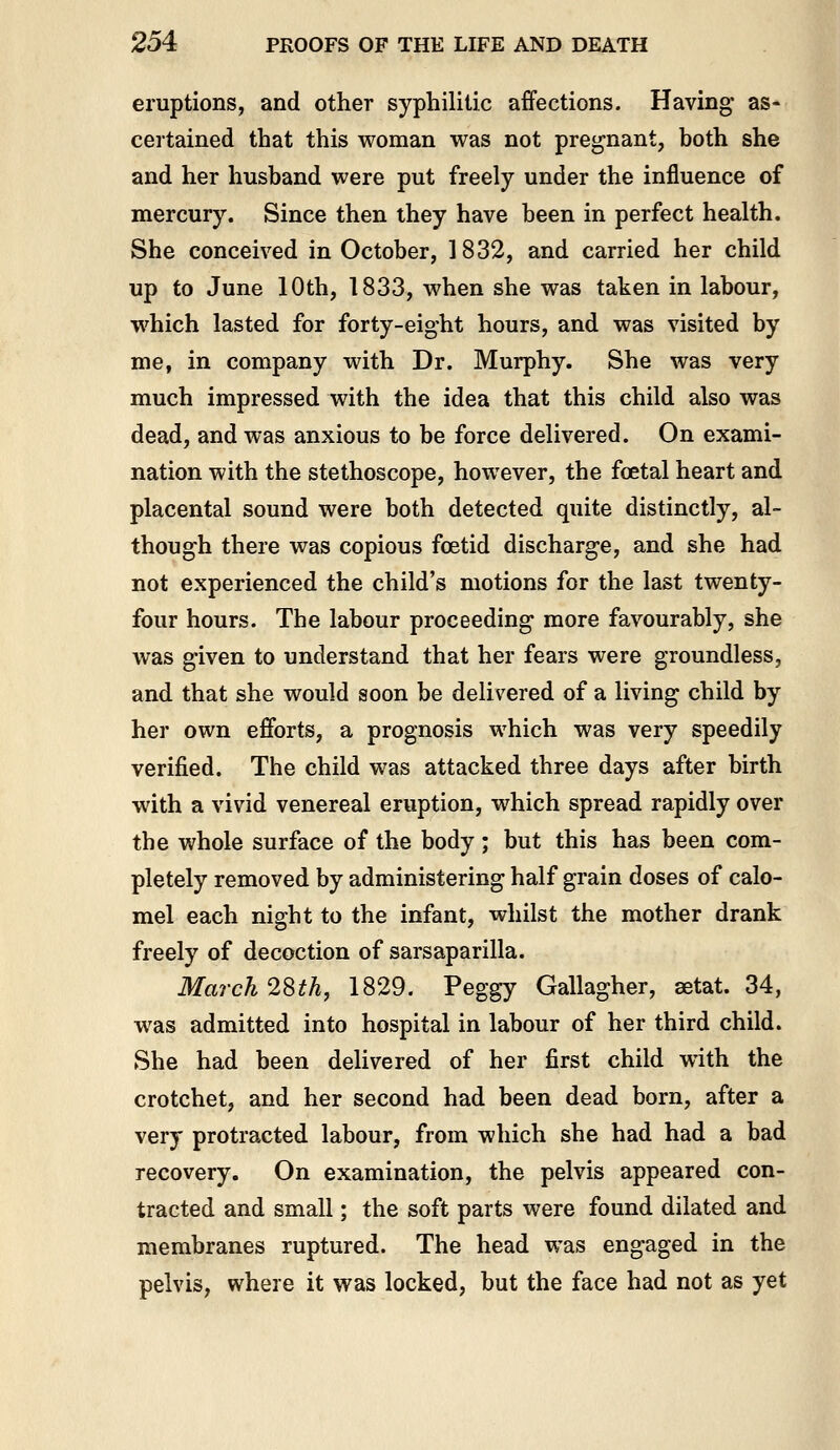 eruptions, and other syphilitic affections. Having- as- certained that this woman was not pregnant, both she and her husband were put freely under the influence of mercury. Since then they have been in perfect health. She conceived in October, 1832, and carried her child up to June 10th, 1833, when she was taken in labour, which lasted for forty-eight hours, and was visited by me, in company with Dr. Murphy. She was very much impressed with the idea that this child also was dead, and was anxious to be force delivered. On exami- nation with the stethoscope, however, the foetal heart and placental sound were both detected quite distinctly, al- though there was copious foetid discharge, and she had not experienced the child's motions for the last twenty- four hours. The labour proceeding more favourably, she was given to understand that her fears were groundless, and that she would soon be delivered of a living child by her own efforts, a prognosis which was very speedily verified. The child was attacked three days after birth with a vivid venereal eruption, which spread rapidly over the whole surface of the body ; but this has been com- pletely removed by administering half grain doses of calo- mel each night to the infant, whilst the mother drank freely of decoction of sarsaparilla. March 28th, 1829. Peggy Gallagher, aetat. 34, was admitted into hospital in labour of her third child. She had been delivered of her first child with the crotchet, and her second had been dead born, after a very protracted labour, from which she had had a bad recovery. On examination, the pelvis appeared con- tracted and small; the soft parts were found dilated and membranes ruptured. The head was engaged in the pelvis, where it was locked, but the face had not as yet