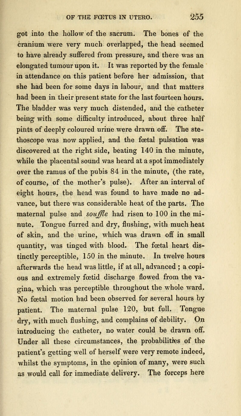 got into the hollow of the sacrum. The bones of the cranium were very much overlapped, the head seemed to have already suffered from pressure, and there was an elongated tumour upon it. It was reported by the female in attendance on this patient before her admission, that she had been for some days in labour, and that matters had been in their present state for the last fourteen hours. The bladder was very much distended, and the catheter being with some difficulty introduced, about three half pints of deeply coloured urine were drawn off. The ste- thoscope was now applied, and the foetal pulsation was discovered at the right side, beating 140 in the minute, while the placental sound was heard at a spot immediately over the ramus of the pubis 84 in the minute, (the rate, of course, of the mother's pulse). After an interval of eight hours, the head was found to have made no ad- vance, but there was considerable heat of the parts. The maternal pulse and souffle had risen to 100 in the mi- nute. Tongue furred and dry, flushing, with much heat of skin, and the urine, which was drawn off in small quantity, was tinged with blood. The foetal heart dis- tinctly perceptible, 150 in the minute. In twelve hours afterwards the head was little, if at all, advanced ; a copi- ous and extremely foetid discharge flowed from the va- o-ina, which was perceptible throughout the whole ward. No foetal motion had been observed for several hours by patient. The maternal pulse 120, but full. Tongue dry, with much flushing, and complains of debiHty. On introducing the catheter, no water could be drawn off. Under all these circumstances, the probabilities of the patient's getting well of herself were very remote indeed, whilst the symptoms, in the opinion of many, were such as would call for immediate delivery. The forceps here