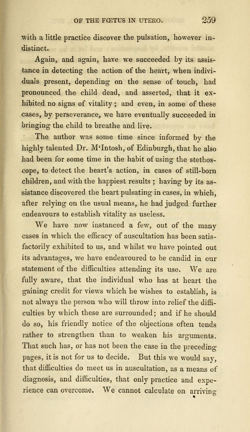 with a little practice discover the pulsation, however in- distinct. Again, and again, have we succeeded by its assis- tance in detecting the action of the heart, when indivi- duals present, depending on the sense of touch, had pronounced the child dead, and asserted, that it ex- hibited no signs of vitality; and even, in some of these cases, by perseverance, we have eventually succeeded in bringing the child to breathe and live. The author was some time since informed by the highly talented Dr. M'Intosh, of Edinburgh, that he also had been for some time in the habit of using the stethos- cope, to detect the heart's action, in cases of still-born children, and with the happiest results ; having by its as- sistance discovered the heart pulsating in cases, in which, after relying on the usual means, he had judged further endeavours to establish vitality as useless. We have now instanced a few, out of the many cases in which the efficacy of auscultation has been satis- factorily exhibited to us, and whilst we have pointed out its advantages, we have endeavoured to be candid in cur statement of the difficulties attending its use. We are fully aware, that the individual who has at heart the gaining credit for views which he wishes to establish, is not always the person who will throw into relief the diffi- culties by which these are surrounded; and if he should do so, his friendly notice of the objections often tends rather to strengthen than to weaken his arguments. That such has, or has not been the case in the preceding pages, it is not for us to decide. But this we would say, that difficulties do meet us in auscultation, as a means of diagnosis, and difficulties, that only practice and expe- rience can overcome. We cannot calculate on arrivino-