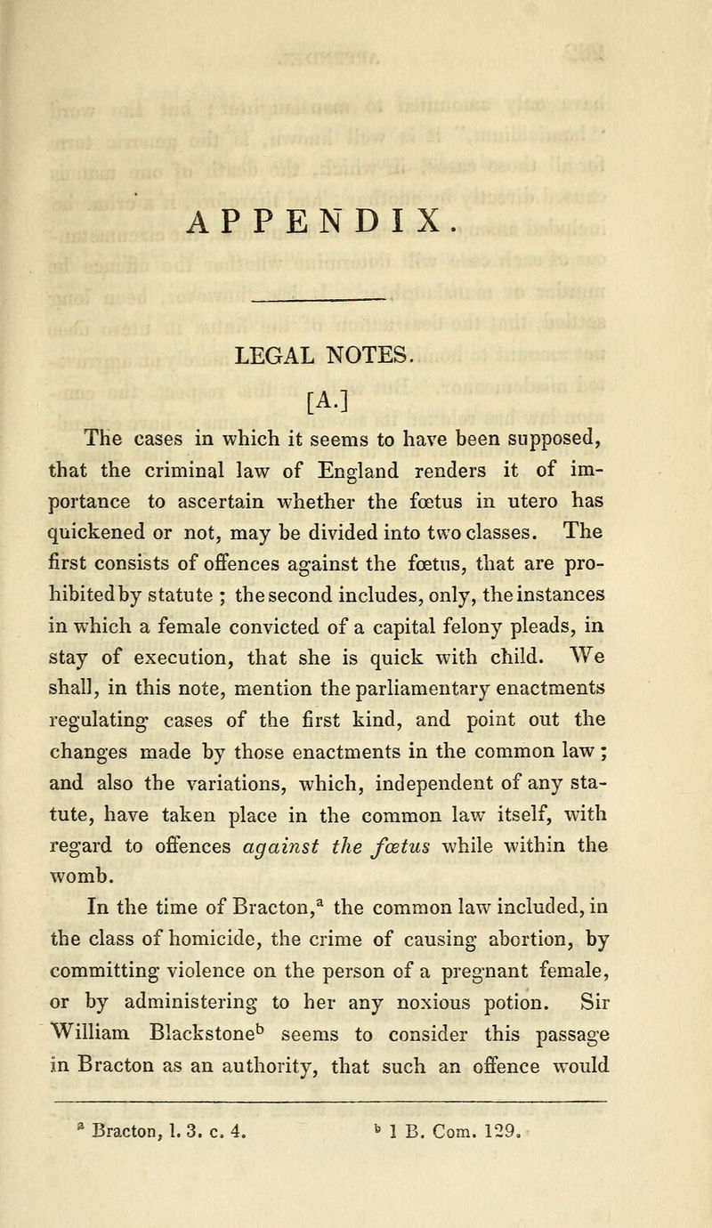 APPENDIX. LEGAL NOTES. [A.] The cases in which it seems to have been supposed, that the criminal law of England renders it of im- portance to ascertain whether the foetus in utero has quickened or not, may be divided into two classes. The first consists of offences against the foetus, that are pro- hibitedby statute ; the second includes, only, the instances in which a female convicted of a capital felony pleads, in stay of execution, that she is quick with child. We shall, in this note, mention the parliamentary enactments regulating; cases of the first kind, and point out the changes made by those enactments in the common law; and also the variations, which, independent of any sta- tute, have taken place in the common law itself, with regard to offences against the fostus while within the womb. In the time of Bracton,^ the common law included, in the class of homicide, the crime of causing abortion, by committing violence on the person of a pregnant female, or by administering to her any noxious potion. Sir William Blackstone^ seems to consider this passage in Bracton as an authority, that such an offence would