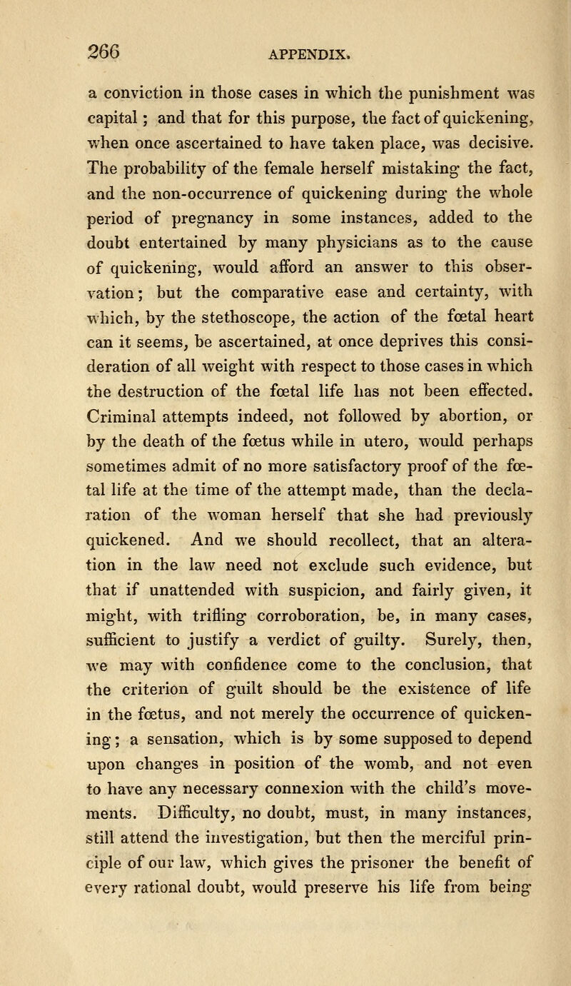 a conviction in those cases in which the punishment was capital; and that for this purpose, the fact of quickening, when once ascertained to have taken place, was decisive. The probability of the female herself mistaking the fact, and the non-occurrence of quickening during the whole period of pregnancy in some instances, added to the doubt entertained by many physicians as to the cause of quickening, would afford an answer to this obser- vation; but the comparative ease and certainty, with which, by the stethoscope, the action of the foetal heart can it seems, be ascertained, at once deprives this consi- deration of all weight with respect to those cases in which the destruction of the foetal life has not been effected. Criminal attempts indeed, not followed by abortion, or by the death of the foetus while in utero, would perhaps sometimes admit of no more satisfactoiy proof of the fce- tal life at the time of the attempt made, than the decla- ration of the woman herself that she had previously quickened. And we should recollect, that an altera- tion in the law need not exclude such evidence, but that if unattended with suspicion, and fairly given, it might, with trifling corroboration, be, in many cases, sufficient to justify a verdict of guilty. Surely, then, we may with confidence come to the conclusion, that the criterion of guilt should be the existence of life in the foetus, and not merely the occurrence of quicken- ing ; a sensation, which is by some supposed to depend upon changes in position of the womb, and not even to have any necessary connexion with the child's move- ments. Difficulty, no doubt, must, in many instances, still attend the investigation, but then the merciful prin- ciple of our law, which gives the prisoner the benefit of every rational doubt, would preserve his life from being