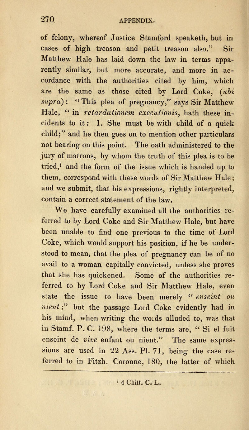 of felony, whereof Justice Stamford speaketh, but in cases of high treason and petit treason also. Sir Matthew Hale has laid down the law in terms appa- rently similar, but more accurate, and more in ac- cordance with the authorities cited by him, which are the same as those cited by Lord Coke, {uhi supra) : ^* This plea of pregnancy, says Sir Matthew Hale,  in retardationem executionis, hath these in- cidents to it: 1. She must be with child of a quick child; and he then goes on to mention other particulars not bearing on this point. The oath administered to the jury of matrons, by whom the truth of this plea is to be tried, 1 and the form of the issue which is handed up to them, correspond with these words of Sir Matthew Hale; and we submit, that his expressions, rightly interpreted, contain a correct statement of the law. We have carefully examined all the authorities re- ferred to by Lord Coke and Sir Matthew Hale, but have been unable to find one previous to the time of Lord Coke, which would support his position, if he be under- stood to mean, that the plea of pregnancy can be of no avail to a woman capitally convicted, unless she proves that she has quickened. Some of the authorities re- ferred to by Lord Coke and Sir Matthew Hale, even state the issue to have been merely  enseint ou nient r but the passage Lord Coke evidently had in his mind, when writing the words alluded to, was that in Stamf. P. C. 198, where the terms are,  Si el fuit enseint de vive enfant ou nient. The same expres- sions are used in 22 Ass. PL 71, being the case re- ferred to in Fitzh. Coronne, 180, the latter of which i 4 Chitt. C. L.