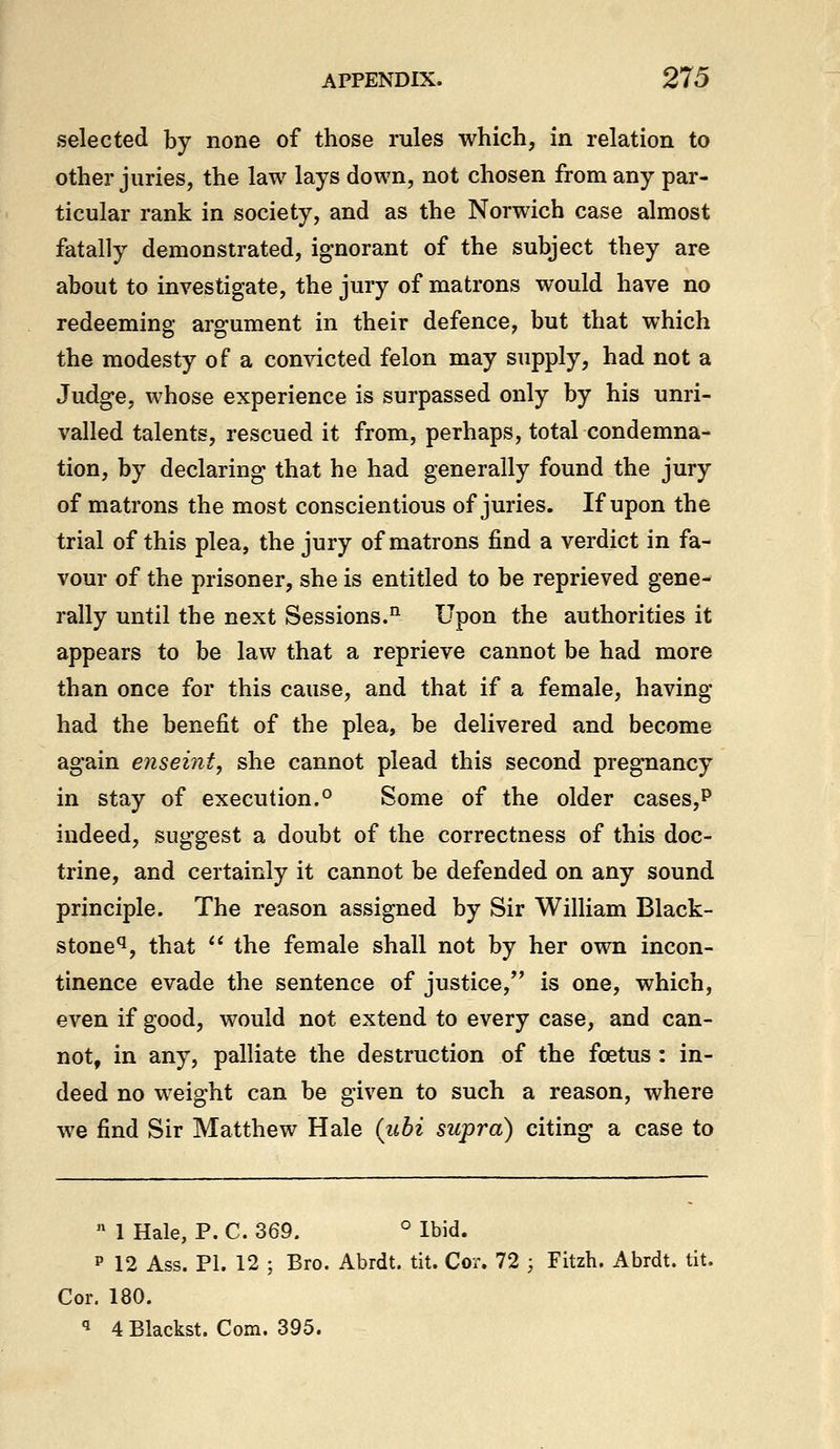 selected by none of those rules which, in relation to other juries, the law lays down, not chosen from any par- ticular rank in society, and as the Norwich case almost fatally demonstrated, ignorant of the subject they are about to investigate, the jury of matrons would have no redeeming argument in their defence, but that which the modesty of a convicted felon may supply, had not a Judge, whose experience is surpassed only by his unri- valled talents, rescued it from, perhaps, total condemna- tion, by declaring that he had generally found the jury of matrons the most conscientious of juries. If upon the trial of this plea, the jury of matrons find a verdict in fa- vour of the prisoner, she is entitled to be reprieved gene- rally until the next Sessions.^ Upon the authorities it appears to be law that a reprieve cannot be had more than once for this cause, and that if a female, having had the benefit of the plea, be delivered and become again enseint, she cannot plead this second pregnancy in stay of execution.*^ Some of the older cases,p indeed, suggest a doubt of the correctness of this doc- trine, and certainly it cannot be defended on any sound principle. The reason assigned by Sir William Black- stone^, that  the female shall not by her own incon- tinence evade the sentence of justice, is one, which, even if good, would not extend to every case, and can- not, in any, palliate the destruction of the foetus: in- deed no weight can be given to such a reason, where we find Sir Matthew Hale (ubi supra) citing a case to  1 Hale, P. C. 369. ° Ibid. p 12 Ass. PI. 12 ; Bro. Abrdt. tit. Cor. 72 ; Fitzh. Abrdt. tit. Cor. 180. 1 4 Blackst. Com. 395.