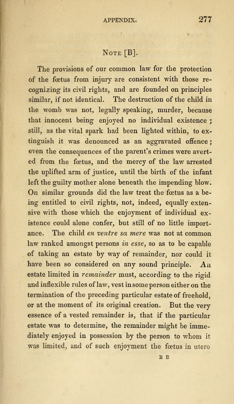 Note [B]. The provisions of our common law for the protection of the foetus from injury are consistent with those re- cognizing its civil rights, and are founded on principles similar, if not identical. The destruction of the child in the womb was not, legally speaking, murder, because that innocent being enjoyed no individual existence ; still, as the vital spark had been lighted within, to ex- tinguish it was denounced as an aggravated offence; even the consequences of the parent's crimes were avert- ed from the foetus, and the mercy of the law arrested the uplifted arm of justice, until the birth of the infant left the guilty mother alone beneath the impending blow. On similar grounds did the law treat the foetus as a be- ing entitled to civil rights, not, indeed, equally exten- sive with those which the enjoyment of individual ex- istence could alone confer, but still of no little import- ance. The child en ventre sa mere was not at common law ranked amongst persons in esse, so as to be capable of taking an estate by way of remainder^ nor could it have been so considered on any sound principle. An estate limited in remainder must, according to the rigid and inflexible rules of law, vest in some person either on the termination of the preceding particular estate of freehold, or at the moment of its original creation. But the very essence of a vested remainder is, that if the particular estate was to determine, the remainder might be imme- diately enjoyed in possession by the person to whom it was limited, and of such enjoyment the foetus in utero B B