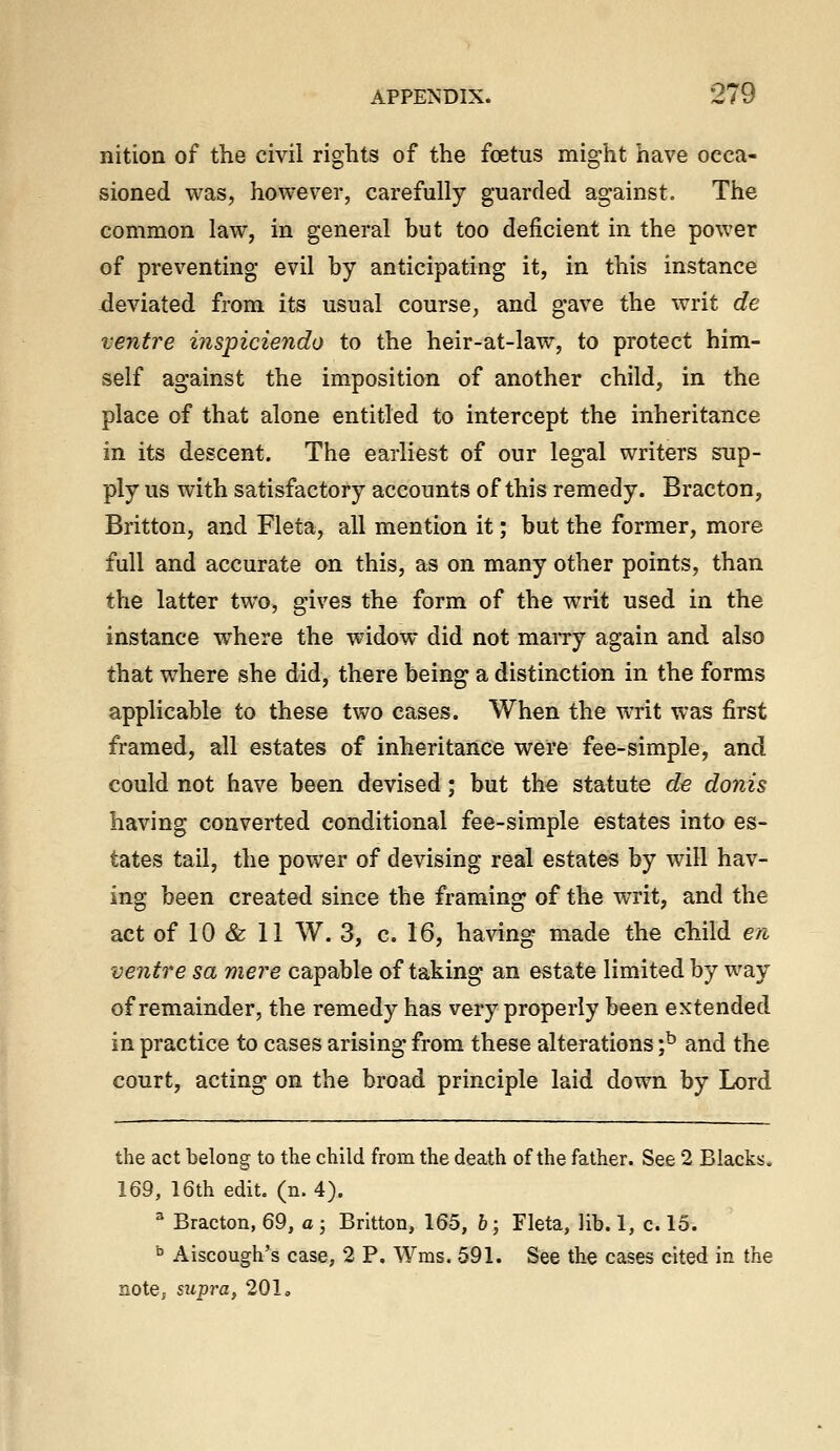 I nition of the civil rights of the foetus might have occa- sioned was, however, carefully guarded against. The common law, in general but too deficient in the power of preventing evil by anticipating it, in this instance -deviated from its usual course, and gave the writ de ventre inspiciendo to the heir-at-law, to protect him- self against the imposition of another child, in the place of that alone entitled to intercept the inheritance m its descent. The earliest of our legal writers sup- ply us with satisfactory accounts of this remedy. Bracton, Britton, and Fleta, all mention it; but the former, more full and accurate on this, as on many other points, than the latter two, gives the form of the writ used in the instance where the widow did not maiTy again and also that where she did, there being a distinction in the forms applicable to these two cases. When the writ was first framed, all estates of inheritance were fee-simple, and could not have been devised; but the statute de donis having converted conditional fee-simple estates into es- tates tail, the power of devising real estates by will hav- ing been created since the framing of the writ, and the ventre sa mere capable of taking an estate limited by way of remainder, the remedy has very properly been extended in practice to cases arising from these alterations ;^ and the court, acting on the broad principle laid down by Lord the act belong to the child from the death of the father. See 2 Blacks. 169, 16th edit. (n. 4). ^ Bracton, 69, a ; Britton, 165, h; Fleta, lib. 1, c. 15. ^ Aiscough's case, 2 P. Wms. 591. See the cases cited in the note,, supra, 201.