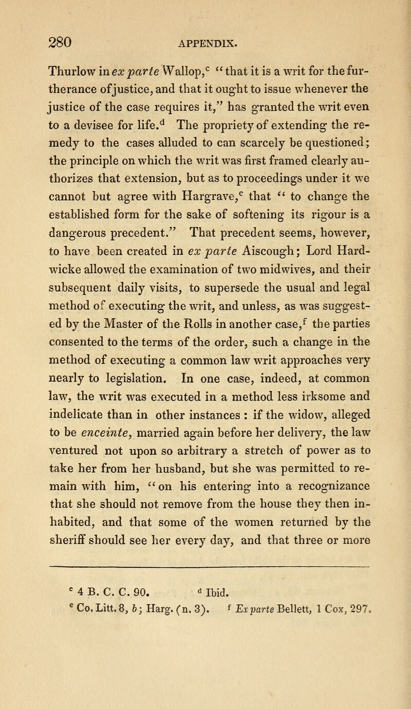 Thurlow in ex parte Wallop,^ '' that it is a writ for the fur- therance of justice, and that it ought to issue whenever the justice of the case requires it, has granted the writ even to a devisee for life.^ The propriety of extending the re- medy to the cases alluded to can scarcely be questioned; the principle on which the writ was first framed clearly au- thorizes that extension, but as to proceedings under it we cannot but agree with Hargrave,^ that *' to change the established form for the sake of softening its rigour is a dangerous precedent.'' That precedent seems, however, to have been created in ex parte Aiscough; Lord Hard- wicke allowed the examination of two midwives, and their subsequent daily visits, to supersede the usual and legal method of executing the writ, and unless, as was suggest- ed by the Master of the Rolls in another case,^ the parties consented to the terms of the order, such a change in the method of executing a common law writ approaches very nearly to legislation. In one case, indeed, at common law, the writ was executed in a method less irksome and indelicate than in other instances : if the widow, alleged to be enceinte, married again before her delivery, the law ventured not upon so arbitrary a stretch of power as to take her from her husband, but she was permitted to re- main with him,  on his entering into a recognizance that she should not remove from the house they then in- habited, and that some of the women returned by the sheriff should see her every day, and that three or more 4 B. C. C. 90. ^ Ibid. Co. Litt. 8, 6; Harg. (n. 3). f Ex parte Bellett, 1 Cox, 297,