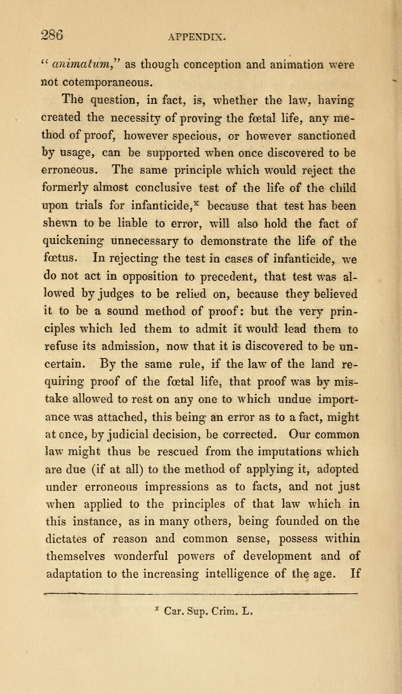 ^' animatum,^^ as though conception and animation were not cotemporaneous. The question, in fact, is, whether the law, having created the necessity of proving the foetal life, any me- thod of proof, however specious, or however sanctioned by usage, can be supported when once discovered to be erroneous. The same principle which would reject the formerly almost conclusive test of the life of the child upon trials for infanticide,^ because that test has been shewn to be liable to error, will also hold the fact of quickening unnecessary to demonstrate the life of the foetus. In rejecting the test in cases of infanticide, we do not act in opposition to precedent, that test was al- lowed by judges to be relied on, because they believed it to be a sound method of proof: but the very prin- ciples which led them to admit it would lead them to refuse its admission, now that it is discovered to be un- certain. By the same rule, if the law of the land re- quiring proof of the fcetal life, that proof was by mis- take allowed to rest on any one to which undue import- ance was attached, this being an error as to a fact, might at once, by judicial decision, be corrected. Our common law might thus be rescued from the imputations which are due (if at all) to the method of applying it, adopted under erroneous impressions as to facts, and not just when applied to the principles of that law which in this instance, as in many others, being founded on the dictates of reason and common sense, possess within themselves wonderful powers of development and of adaptation to the increasing intelligence of the age. If ^ Car. Sup. Crira, L.