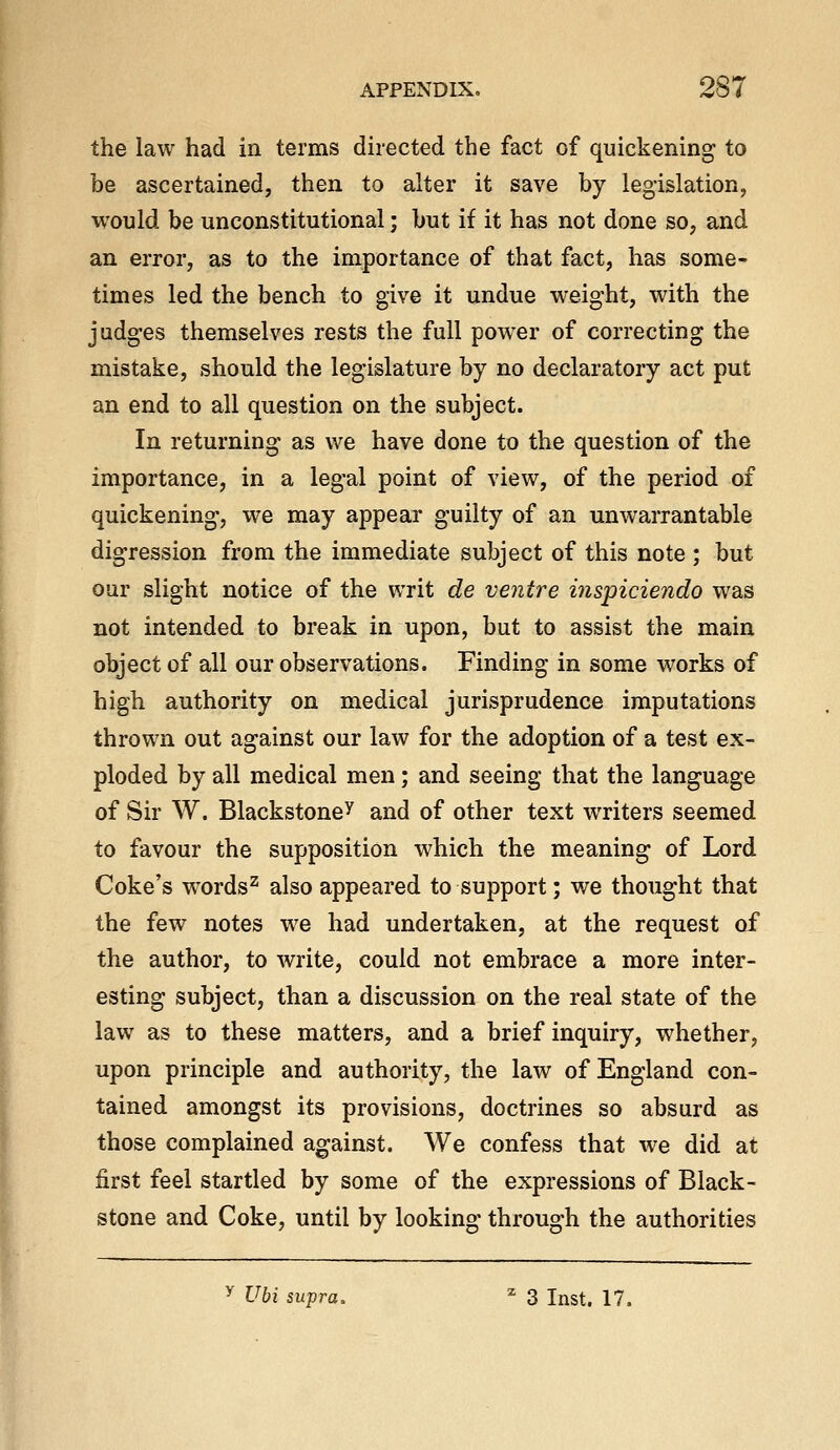 the law had in terms directed the fact of quickening to be ascertained, then to alter it save by legislation, would be unconstitutional; but if it has not done so, and an error, as to the importance of that fact, has some- times led the bench to give it undue weight, with the judges themselves rests the full power of correcting the mistake, should the legislature by no declaratory act put an end to all question on the subject. In returning as we have done to the question of the importance, in a legal point of view, of the period of quickening, we may appear guilty of an unwarrantable digression from the immediate subject of this note ; but oar slight notice of the writ de ventre inspiciendo was not intended to break in upon, but to assist the main object of all our observations. Finding in some works of high authority on medical jurisprudence imputations thrown out against our law for the adoption of a test ex- ploded by all medical men; and seeing that the language of Sir W. Blackstone^ and of other text writers seemed to favour the supposition which the meaning of Lord Coke's words^ also appeared to support; we thought that the few notes we had undertaken, at the request of the author, to write, could not embrace a more inter- esting subject, than a discussion on the real state of the law as to these matters, and a brief inquiry, whether, upon principle and authority, the law of England con- tained amongst its provisions, doctrines so absurd as those complained against. We confess that we did at first feel startled by some of the expressions of Black- stone and Coke, until by looking through the authorities ^ Ubi supra. ^ 3 Inst. 17.