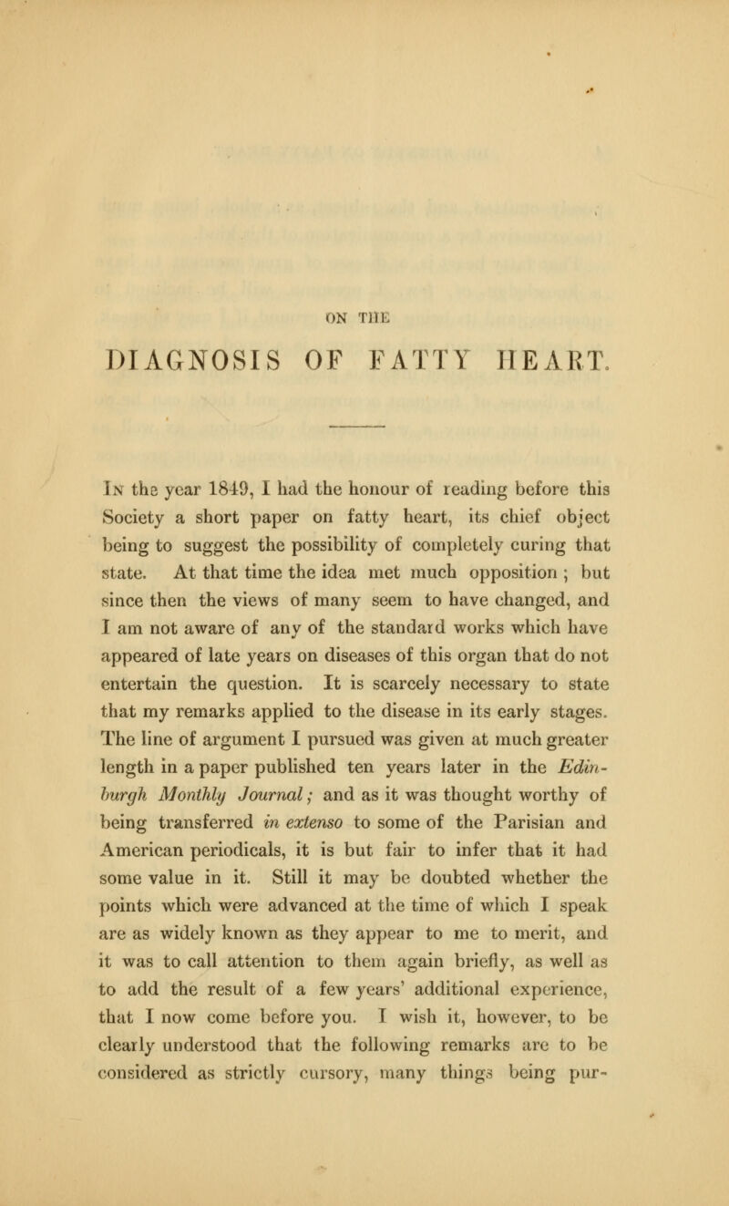 ON THE DIAGNOSIS OF FATTY HEART. In the year 1849, I had the honour of reading before this Society a short paper on fatty heart, its chief object being to suggest the possibility of completely curing that state. At that time the idea met much opposition ; but since then the views of many seem to have changed, and I am not aware of any of the standard works which have appeared of late years on diseases of this organ that do not entertain the question. It is scarcely necessary to state that my remarks applied to the disease in its early stages. The line of argument I pursued was given at much greater length in a paper published ten years later in the Edin- hurgh Monthly Journal; and as it was thought worthy of being transferred in extenso to some of the Parisian and American periodicals, it is but fair to infer that it had some value in it. Still it may be doubted whether the points which were advanced at the time of wliich I speak are as widely known as they appear to me to merit, and it was to call attention to them again briefly, as well as to add the result of a few years' additional experience, that I now come before you. I wish it, however, to be clearly understood that the following remarks are to be considered as strictly cursory, many things being pur-