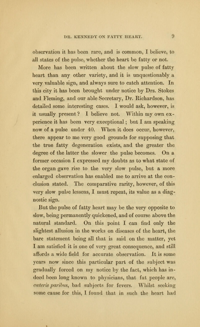 observation it has been rare, and is common, I believe, to all states of the pulse, whether the heart be fatty or not. More has been written about the slow pulse of fatty heart than any other variety, and it is unquestionably a very valuable sign, and always sure to catch attention. In this city it has been brought under notice by Drs. Stokes and Fleming, and our able Secretary, Dr. Richardson, has detailed some interesting cases. I would ask, however, is it usually present ? I believe not. Within my own ex- perience it has been very exceptional; but I am speaking now of a pulse under 40. When it does occur, however, there appear to me very good grounds for supposing that the true fatty degeneration exists, and the greater the degree of the latter the slower the pulse becomes. On a former occasion I expressed my doubts as to what state of the organ gave rise to the very slow pulse, but a more enlarged observation has enabled me to arrive at the con- clusion stated. The comparative rarity, however, of this very slow pulse lessens, I must repeat, its value as a diag- nostic sign. But the pulse of fatty heart may be the very opposite to slow, being permanently quickened, and of course above the natural standard. On this point I can find only the slightest allusion in the works on diseases of the heart, the bare statement being all that is said on the matter, yet I am satisfied it is one of very great consequence, and still affords a wide field for accurate observation. It is some years now since this particular part of the subject was gradually forced on my notice by the fact, which has in- deed been long known to physicians, that fat people are, cceterls paribus^ bad subjects for fevers. Whilst seeking