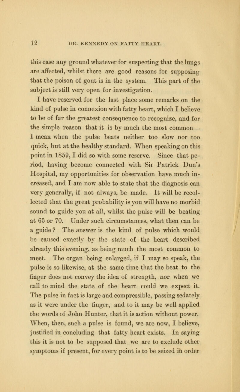 this case any ground whatever for suspecting that the lungs are affected, whilst there are good reasons for supposing that the poison of gout is in the system. This part of the subject is still very open for investigation. I have reserved for the last place some remarks on the kind of pulse in connexion with fatty heart, which I believe to be of far the greatest consequence to recognize, and for the simple reason that it is by much the most common— I mean when the pulse beats neither too slow nor too quick, but at the healthy standard. When speaking on this point in 1859,1 did so with some reserve. Since that pe- riod, having become connected with Sir Patrick Dun's Hospital, my opportunities for observation have much in- creased, and I am now able to state that the diagnosis can v-ery generally, if not always, be made. It will be recol- lected that the great probability is you will have no morbid sound to guide you at all, whilst the pulse will be beating at 65 or 70. Under such circumstances, what then can be a guide ? The answer is the kind of pulse which would be caused exactly by the state of the heart described already this evening, as being much the most common to meet. The organ being enlarged, if I may so speak, the pulse is so likewise, at the same time that the beat to the finger does not convey the idea of strength, nor when we call to mind the state of the heart could we expect it. The pulse in fact is large and compressible, passing sedately as it were under the finger, and to it may be well applied the words of John Hunter, that it is action without power. When, then, such a pulse is found, we are now, I believe, justified in concluding that fatty heart exists. In saying this it is not to be supposed that we are to exclude other symptoms if present, for every point is to be seized in order