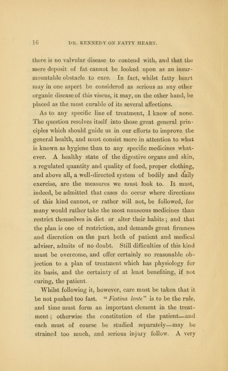 there is no valvular disease to contend with, and that the mere deposit of fat cannot be looked upon as an insur- mountable obstacle to cure. In fact, whilst fatty heart may in one aspect be considered as serious as any other organic disease of this viscus, it may, on the other hand, be placed as the most curable of its several affections. As to any specific line of treatment, I know of none. The question resolves itself into those great general prin- ciples which should guide us in our efforts to improve the general health, and must consist more in attention to what is known as hygiene than to any specific medicines what- ever. A healthy state of the digestive organs and skin, a regulated quantity and quality of food, proper clothing, and above all, a well-directed system of bodily and daily exercise, are the measures we must look to. It must, indeed, be admitted that cases do occur where directions of this kind cannot, or rather will not, be followed, for many would rather take the most nauseous medicines than restrict themselves in diet or alter their habits ; and that the plan is one of restriction, and demands great firmness and discretion on the part both of patient and medical adviser, admits of no doubt. Still difficulties of this kind must be overcome, and offer certainly no reasonable ob- jection to a plan of treatment which has physiology for its basis, and the certainty of at least benefiting, if not curing, the patient. Whilst following it, however, care must be taken that it be not pushed too fast. ^' Festina lente^'' is to be the rule, and time must form an important element in the treat- ment ; otherwise the constitution of the patient—and each must of course be studied separately—may be strained too much, and serious injury follow. A very