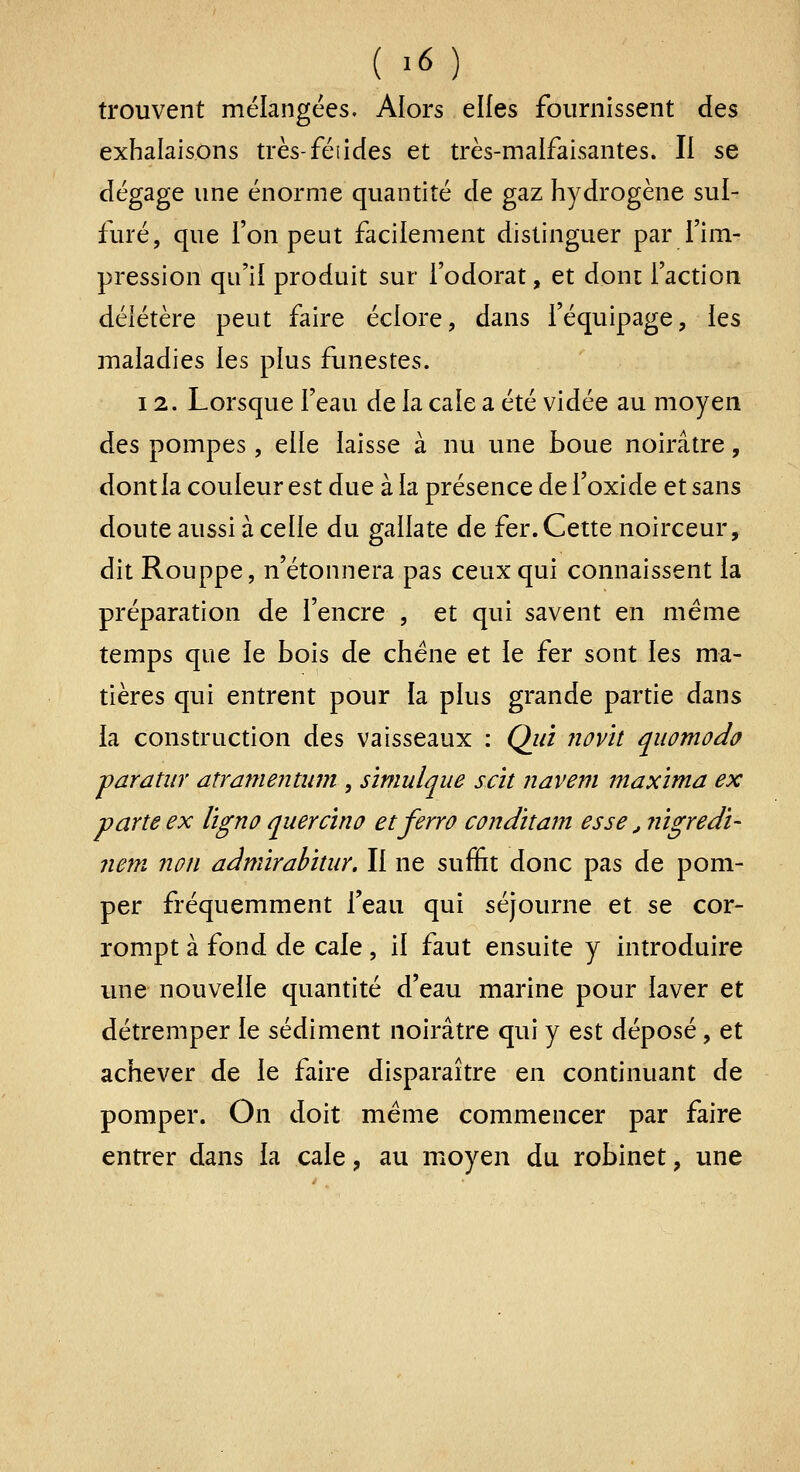 trouvent mélangées. Alors elles fournissent des exhalaisons très-félidés et très-malfaisantes. Il se dégage une énorme quantité de gaz hydrogène sul- furé, que l'on peut facilement distinguer par l'im- pression qu'il produit sur l'odorat, et dont l'action délétère peut faire éciore, dans l'équipage, les maladies les plus funestes. 12. Lorsque l'eau de la cale a été vidée au moyen des pompes, elle laisse à nu ime boue noirâtre, dont la couleur est due à la présence de l'oxide et sans doute aussi à celle du gallate de fer. Cette noirceur, dit Rouppe, n'étonnera pas ceux qui connaissent la préparation de l'encre , et qui savent en même temps que le bois de chêne et le fer sont les ma- tières qui entrent pour ia plus grande partie dans la construction des vaisseaux : Qjn îîûv'u quomodo varatiir atramentum , sïmulque scit navem maxïma ex pane ex l'igno quercïno etferro condïtam esse, nïgredï- nem non admïrahhur. Il ne suffit donc pas de pom- per fréquemment l'eau qui séjourne et se cor- rompt à fond de cale, il faut ensuite y introduire une nouvelle quantité d'eau marine pour laver et détremper le sédiment noirâtre qui y est déposé, et achever de le faire disparaître en continuant de pomper. On doit même commencer par faire entrer dans la cale, au moyen du robinet, une