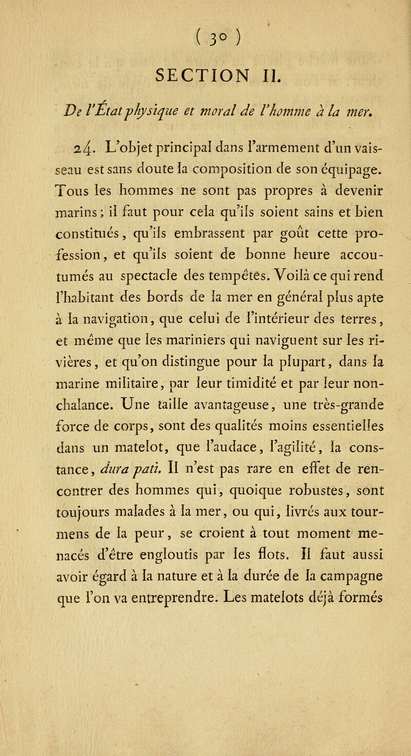 SECTION II. De rEtat physique et moral de l'homme à la mer. 24. L'objet principal dans rarmement d'un vais- seau est sans doute ia composition de son équipage. Tous les hommes ne sont pas propres à devenir marins ; il faut pour cela qu'ils soient sains et bien constitués, qu'ils embrassent par goût cette pro- fession, et qu'ils soient de bonne heure accou- tumés au spectacle des tempêtes. Voilà ce qui rend l'habitant àts bords de la mer en général plus apte à la navigation, que celui de l'intérieur ào^s terres, et même que Xqs mariniers qui naviguent sur \ts ri- vières , et qu'on distingue pour la plupart, dans la marine militaire, par leur timidité et par leur non- chalance. Une taille avantageuse, une très-grande force de corps, sont des qualités moins essentielles dans un matelot, que l'audace, l'agilité, la cons- tance , dura patï. Il n'est pas rare en effet de ren- contrer àQs hommes qui, quoique robustes, sont toujours malades à la mer, ou qui, livrés aux tour- mens de la peur, se croient à tout moment me- nacés d'être engloutis par \qs flots. îl faut aussi avoir égard à la nature et à la durée de la campagne que l'on va entreprendre. Les matelots déjà formés