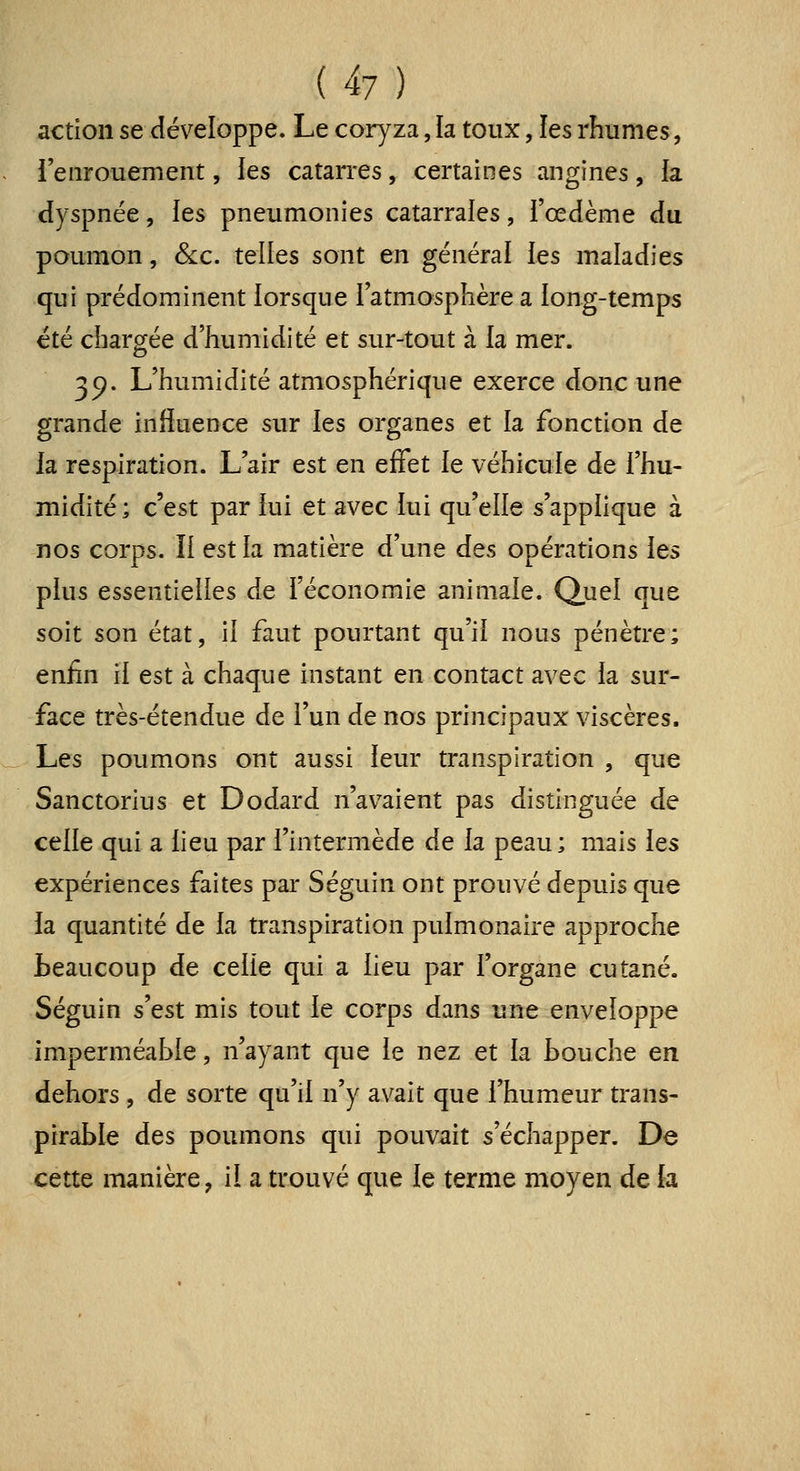 action se développe. Le coryza, la toux, les rhumes, l'enrouement, les catarres, certaines angines, la dyspnée, ies pneumonies catarrales, i'œdème du poumon, &c. telles sont en général les maladies qui prédominent lorsque l'atmosphère a long-temps été char crée d'humidité et sur-tout à la mer. 3p. L'humidité atmosphérique exerce donc une grande influence sur les organes et la fonction de la respiration. L'air est en effet le véhicule de l'hu- midité ; c'est par lui et avec lui qu'elle s'applique à nos corps. Il est la matière d'une des opérations les plus essentielles de l'économie animale. Quel que soit son état, il faut pourtant qu'il nous pénètre; enfin il est à chaque instant en contact avec la sur- face très-étendue de l'un de nos principaux viscères. Les poumons ont aussi leur transpiration , que Sanctorius et Dodard n'avaient pas distinguée de celle qui a lieu par l'intermède de la peau; mais les expériences faites par Séguin ont prouvé depuis que la quantité de la transpiration pulmonaire approche beaucoup de celle qui a lieu par l'organe cutané. Séguin s'est mis tout le corps dans une enveloppe imperméable, n'ayant que le nez et la bouche en dehors , de sorte qu'il n'y avait que l'humeur trans- pirable des poumons qui pouvait s'échapper. De cette manière, il a trouvé que le terme moyen de la