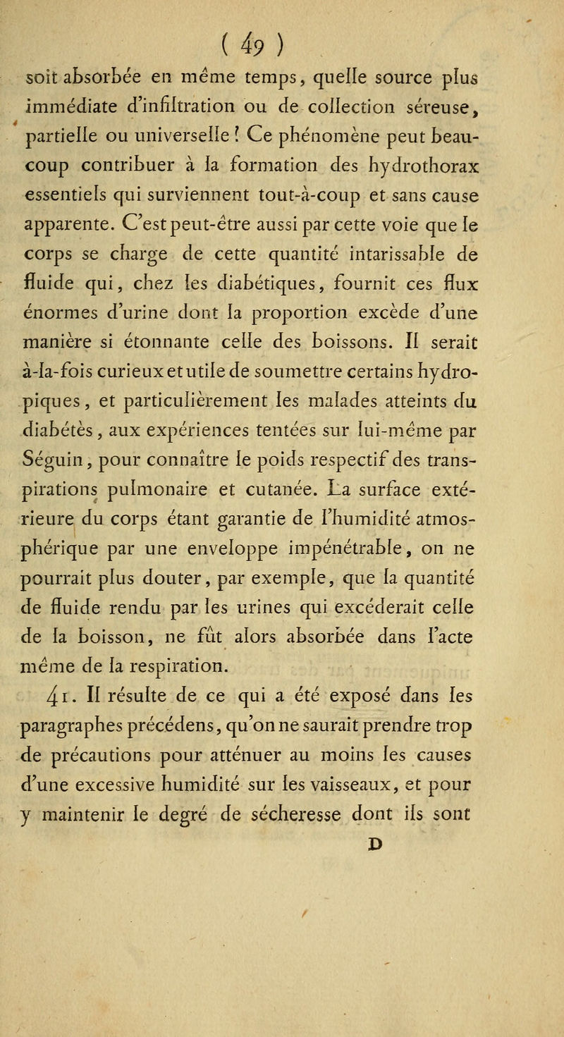 {i9) . soit absorbée en même temps, quelle source plus immédiate d'infiltration ou de collection séreuse, partielle ou universelle î Ce phénomène peut beau- coup contribuer à la formation des hydrothorax essentiels qui surviennent tout-à-coup et sans cause apparente. C'est peut-être aussi par cette voie que le corps se charge de cette quantité intarissable de fluide qui, chez les diabétiques, fournit ces flux énormes d'urine dont la proportion excède d'une manière si étonnante celle des boissons. Il serait à-la-fois curieux et utile de soumettre certains hydro- piques, et particulièrement l^s malades atteints du diabètes, aux expériences tentées sur lui-même par Séguin, pour connaître le poids respectif des trans- pirations pulmonaire et cutanée. La surface exté- rieure du corps étant garantie de l'humidité atmos- phérique par une enveloppe impénétrable, on ne pourrait plus douter, par exemple, que la quantité de fluide rendu par les urines qui excéderait celle de la boisson, ne fût alors absorbée dans l'acte même de la respiration. 4i. Il résulte de ce qui a été exposé dans les paragraphes précédens, qu'on ne saurait prendre trop de précautions pour atténuer au moins les causes d'une excessive humidité sur les vaisseaux, et pour y maintenir le degré de sécheresse dont ils sont D