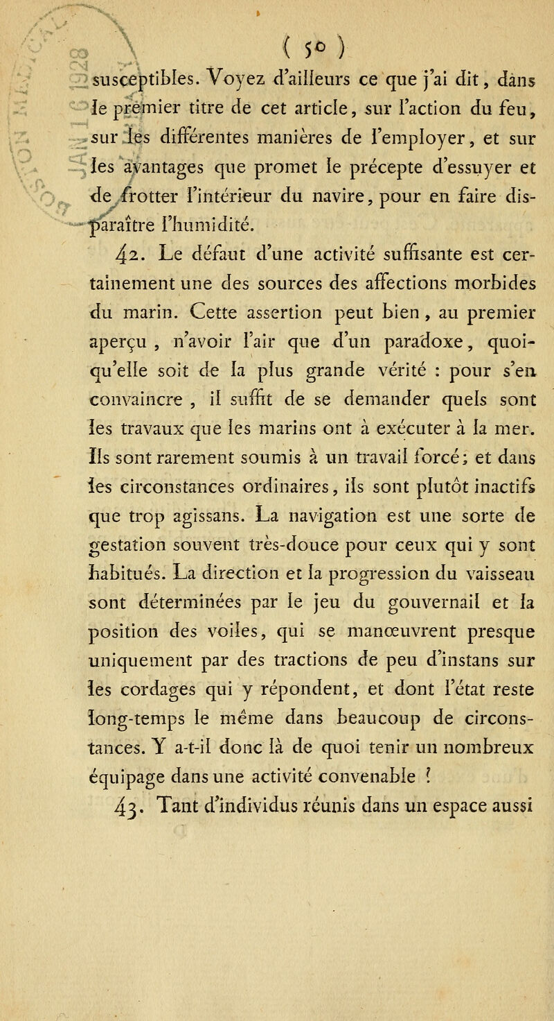 \ ( 5^ ) 03 g^î^Jsceptibles. Voyez daiiieurs ce que j'ai dit, dans \5 < ■^^le prèjnier titre de cet article, 5iir l'action du feu, -^.*surd[çs différentes manières de l'employer, et sur Ies'a\\antages que promet le précepte d'essuyer et >^ <Ie,frotter l'intérieur du navire, pour en faire dis- ■-«•^^j-aître l'humidité. 42. Le défaut d'une activité suffisante est cer- tainement une cIqs sources des affections morbides du marin. Cette assertion peut bien , au premier aperçu , n'avoir l'air que d'un paradoxe, quoi- qu'elle soit de la plus grande vérité : pour s'en convaincre , il suffit de se demander quels sont les travaux que les marins ont à exécuter à la mer. Ils sont rarement soumis à un travail forcé; et dans les circonstances ordinaires, ils sont plutôt inactifs que trop agissans. La navigation est une sorte de gestation souvent très-douce pour ceux qui y sont habitués. La direction et la progression du vaisseau sont déterminées par le jeu du gouvernail et la position des voiles, qui se manœuvrent presque uniquement par des tractions de peu d'instans sur îes cordages qui y répondent, et dont l'état reste iong-temps le même dans beaucoup de circons- tances. Y a-t-il donc là de quoi tenir un nombreux équipage dans une activité convenable ( 43. Tant d'individus réunis dans un espace aussi