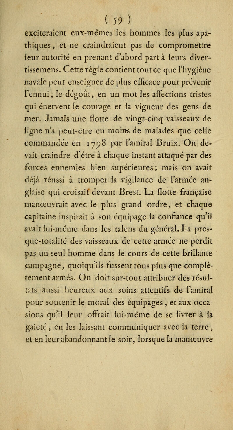 exciteraient eux-mêmes les hommes les plus apa- thiques, et ne craindraient pas de compromettre leur viutorité en prenant d'abord part à leurs diver- tissemens. Cette règle contient tout ce que l'hygiène navale peut enseigner de plus efficace pour prévenir l'ennui, le dégoût, en un mot ies affections tristes qui énervent le courage et la vigueur des gens de mer. Jamais une flotte de vingt-cinq vaisseaux de ligne n'a peut-être eu moins de malades que celle commandée en 1798 par l'amiral Bruix. On de- vait craindre d'être à chaque instant attaqué par àes forces ennemies bien supérieures ; mais on avait déjà réussi à tromper la vigilance de l'armée an- glaise qui croisaif devant Brest. La flotte française manœuvrait avec le plus grand ordre, et chaque capitaine inspirait à son équipage la confiance qu'il avait lui-même dans les talens du générai. La pres- que-totalité des vaisseaux de cette armée ne perdit pas un seul homme dans le cours de cette brillante campagne, quoiqu'ils fussent tous plus que complè- tement armés. On doit sur-tout attribuer des résul- tats aussi heureux aux soins attentifs de l'amiral pour soutenir le moral des équipages, et aux occa- sions qu'il leur offrait lui même de se livrer à la gaieté , en les laissant commimiquer avec la terre, et en leur abandonnant le soir, lorsque la manœuvre