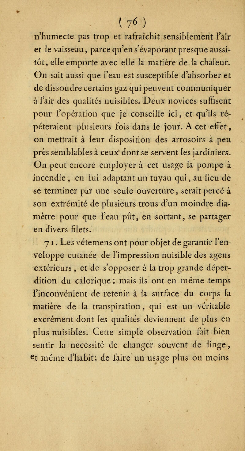 (7M n'humecte pas trop et rafraîchit sensiblement Faîr et ie vaisseau, parce qu'ens'évaporant presque aussi- tôt, elle emporte avec elle la matière de la chaleur. On sait aussi que feau Qst susceptible d'absorber et de dissoudre certains gaz qui peuvent communiquer à l'air des qualités nuisibles. Deux novices suffisent pour l'opération que je conseille ici, et qu'ils ré- péteraient plusieurs fois dans le jour. A cet effet, on mettrait à leur disposition des arrosoirs à peu près semblables à ceux dont se servent les jardiniers. On peut encore employer à cet usage la pompe à incendie , en lui adaptant un tuyau qui, au lieu de se terminer par une seule ouverture, serait percé à son extrémité de plusieurs trous d'un moindre dia- mètre pour que Teau pût, en sortant, se partager en divers filets. y I. Les vétemens ont pour objet de garantir l'en- veloppe cutanée de l'impression nuisible des agens extérieurs , et de s'opposer à la trop grande déper- dition du calorique; mais ils ont en même temps l'inconvénient de retenir à la surface du corps la matière de la transpiration, qui est un véritable excrément dont les qualités deviennent de plus en plus nuisibles. Cette simple observation fait bien sentir la nécessité de changer souvent de linge, et même d'habit; de faire un usage plus ou moins