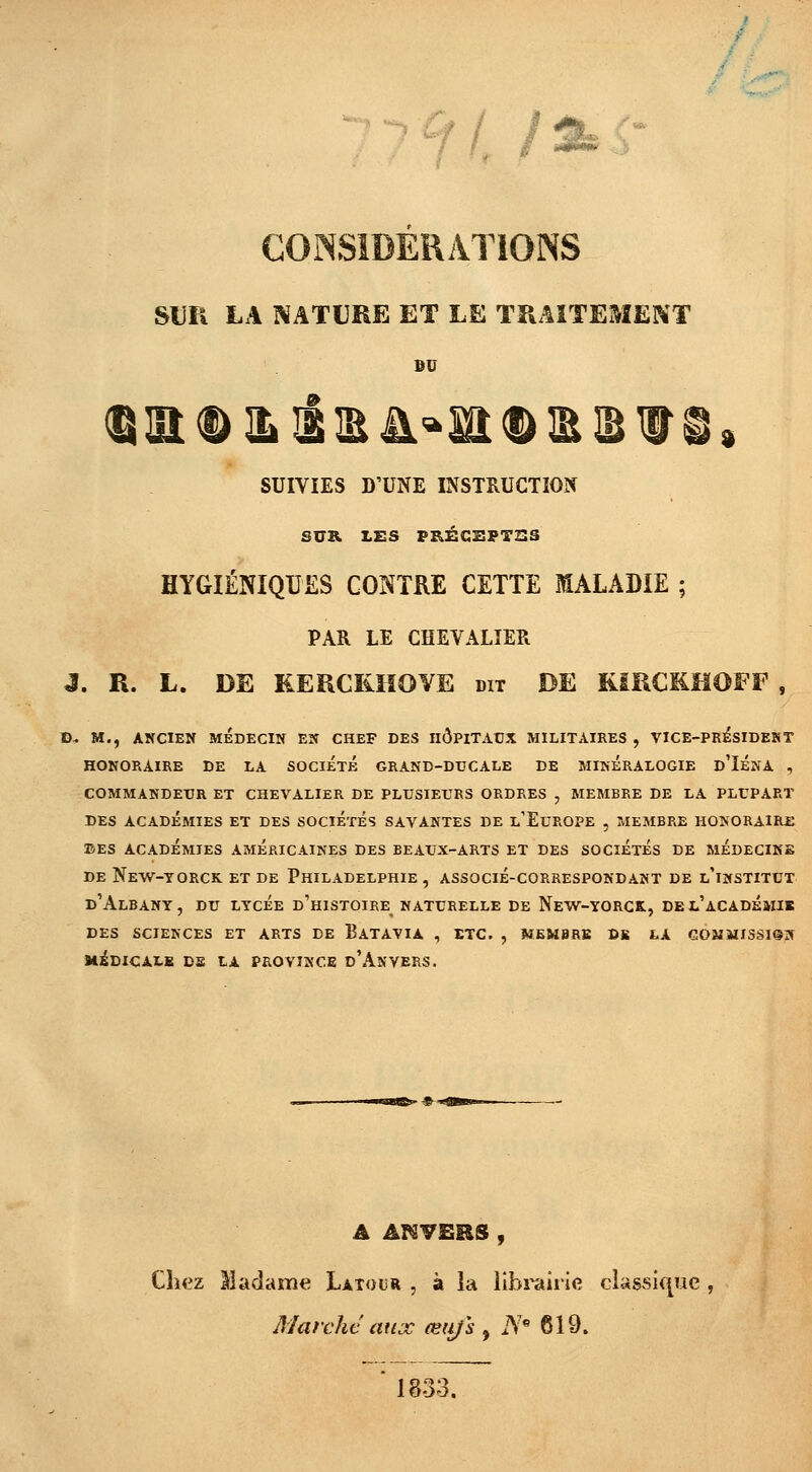 CONSIDERATIONS SUR LA NATURE ET LE TRAITEMENT se SUIVIES D'UNE INSTRUCTION SUR LES PRÉCEPTES HYGIÉNIQUES CONTRE CETTE MALADIE ; PAR LE CHEVALIER J. R. L. DE KERCKHOVE dit DE RiRCKHOFF , D« M., ANCIEN MÉDECIN EN CHEF DES nÔPlTAUX MILITAIRES , VICE-PRÉSIDEHT HONORAIRE DE LA SOCIETE GRAND-DUCALE DE MINERALOGIE d'IÉNA , COMMANDEUR ET CHEVALIER DE PLUSIEURS ORDRES , MEMBRE DE LA PLUPART DES ACADÉMIES ET DES SOCIETES SAVANTES DE L'EUROPE , MEMBRE HONORAIRE ©ES ACADÉMIES AMERICAINES DES BEAUX-ARTS ET DES SOCIETES DE MEDECINE DE NeW-TORCK ET DE PHILADELPHIE , ASSOCIÉ-CORRESPONDANT DE L'iNSTITUT d'AlBANY, DU LYCÉE D'HISTOIRE^ NATURELLE DE NeW-YORCK, DEL'aCADEMIB DES SCIENCES ET ARTS DE BATAVIA , ETC. , MEMBRB DE LA COMMISSION MEDICALE DS tA PROVINCE d'AnVERS. A ANVERS, Chez Madame Latour , à la librairie classique Marché aux œii/'s , iYe 619. 1833.