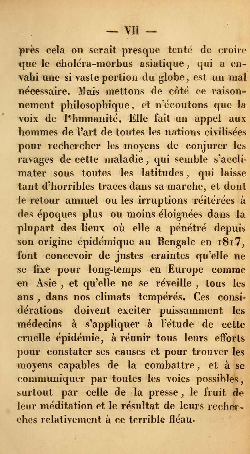 près cela on serait presque tenté de croire que le choléra-morbus asiatique, qui a en- vahi une si vaste portion du globe, est un mal nécessaire. Mais mettons de côté ce raison- nement philosophique, et n'écoutons que la voix de Inhumanité, Elle fait un appel aux hommes de l'art de toutes les nations civilisées pour rechercher les moyens de conjurer les ravages de cette maladie , qui semble s'accli- mater sous toutes les latitudes , qui laisse tant d'horribles traces dans sa marche, et dont le retour annuel ou les irruptions réitérées à des époques plus ou moins éloignées dans la plupart des lieux où elle a pénétré depuis son origine épidémique au Bengale en i8i7, font concevoir de justes craintes qu'elle ne se fixe pour long-temps en Europe comme en Asie , et qu'elle ne se réveille , tous les ans , dans nos climats tempérés. Ces consi- dérations doivent exciter puissamment les médecins à s'appliquer à l'étude de cette cruelle épidémie, à réunir tous leurs efforts pour constater ses causes et pour trouver les moyens capables de la combattre, et à se communiquer par toutes les voies possibles, surtout par celle de la presse, le fruit de leur méditation et le résultat de leurs recher- ches relativement à ce terrible fléau.