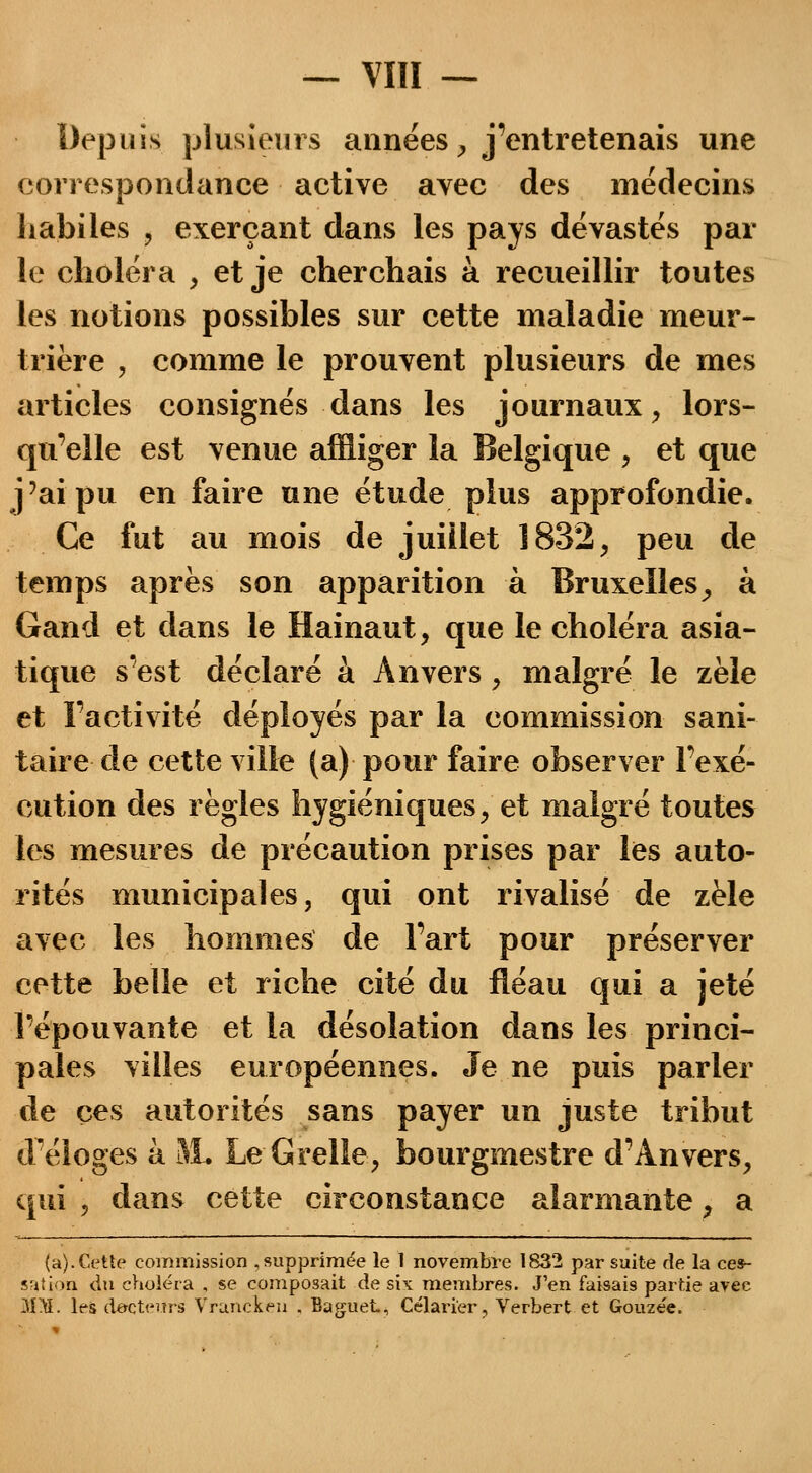 Depuis plusieurs années , j'entretenais une correspondance active avec des médecins habiles 9 exerçant dans les pays dévastés par le choléra , et je cherchais à recueillir toutes les notions possibles sur cette maladie meur- trière , comme le prouvent plusieurs de mes articles consignés dans les journaux, lors- qu'elle est venue affliger la Belgique , et que j'ai pu en faire une étude plus approfondie. Ce fut au mois de juillet 1832, peu de temps après son apparition à Bruxelles, à Gand et dans le Hainaut, que le choléra asia- tique s'est déclaré à Anvers, malgré le zèle et l'activité déployés par la commission sani- taire de cette ville (a) pour faire observer l'exé- cution des règles hygiéniques, et malgré toutes les mesures de précaution prises par les auto- rités municipales, qui ont rivalisé de zèle avec les hommes de l'art pour préserver cette belle et riche cité du fléau qui a jeté l'épouvante et la désolation dans les princi- pales villes européennes. Je ne puis parler de ces autorités sans payer un juste tribut d'éloges à 3L Le G relie, bourgmestre d'Anvers, qui , dans cette circonstance alarmante, a (a). Cette commission , supprimée le 1 novembre 1832 par suite de la ces- sation du choléra , se composait de six membres. J'en faisais partie avec 3IM. les docteurs Vruncken , Baguet, Célarier, Verbert et Gouzée.