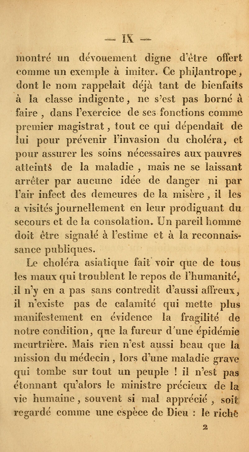 montré un dévouement digne d'être offert comme un exemple à imiter. Ce phijantrope, dont le nom rappelait déjà tant de bienfaits à la classe indigente, ne s'est pas borné à faire , dans l'exercice de ses fonctions comme premier magistrat, tout ce qui dépendait de lui pour prévenir l'invasion du choléra, et pour assurer les soins nécessaires aux pauvres atteints de la maladie , mais ne se laissant arrêter par aucune idée de danger ni par l'air infect des demeures de la misère, il les a visités journellement en leur prodiguant du secours et de la consolation. Un pareil homme doit être signalé à l'estime et à la reconnais- sance publiques. Le choléra asiatique fait voir que de tous les maux qui troublent le repos de l'humanité, il n'y en a pas sans contredit d'aussi affreux, il n'existe pas de calamité qui mette plus manifestement en évidence la fragilité de notre condition, que la fureur d'une épidémie meurtrière. Mais rien n'est aussi beau que la mission du médecin, lors d'une maladie grave qui tombe sur tout un peuple ! il n'est pas étonnant qu'alors le ministre précieux de la vie humaine, souvent si mal apprécié ,. soit regardé comme une espèce de Dieu : lé riche 2