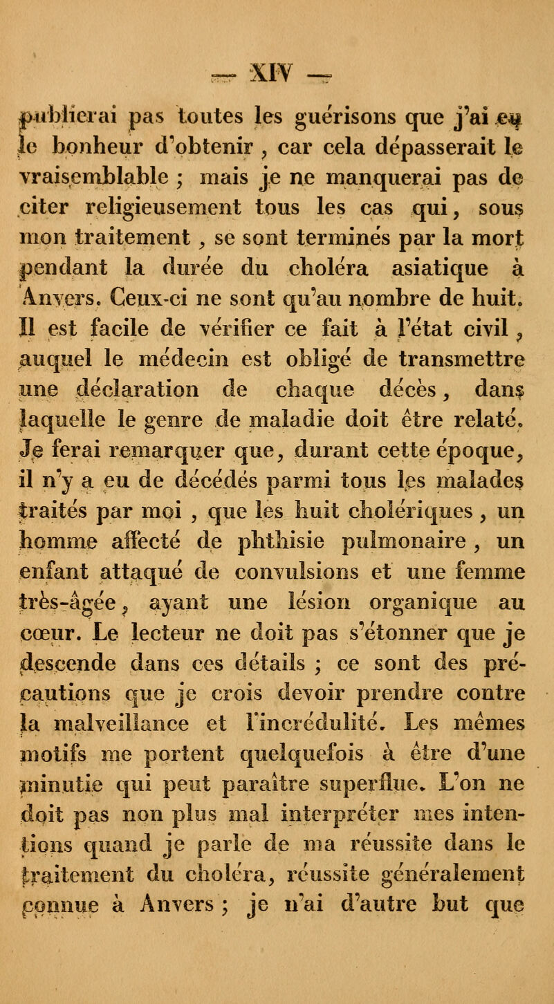 rblierai pas toutes les guérisons que j'ai e# bonheur d'obtenir ; car cela dépasserait le vraisemblable ; mais je ne manquerai pas de citer religieusement tous les cas qui, sous mon traitement, se sont terminés par la mort pendant la durée du choléra asiatique à Anvers. Ceux-ci ne sont qu'au nombre de huit. Il est facile de vérifier ce fait à l'état civil , auquel le médecin est obligé de transmettre une déclaration de chaque décès, dan§ laquelle le genre de maladie doit être relaté. Xe ferai remarquer que, durant cette époque, il n'y a eu de décédés parmi tous les malades traités par moi , que les huit cholériques , un homme affecté de phthisie pulmonaire , un enfant attaqué de convulsions et une femme très-âgée, ayant une lésion organique au cœur. Le lecteur ne doit pas s'étonner que je descende dans ces détails ; ce sont des pré- cautions que je crois devoir prendre contre la malveillance et l'incrédulité. Les mêmes motifs me portent quelquefois à être d'une ininutie qui peut paraître superflue. L'on ne doit pas non plus mal interpréter mes inten- tions quand je parle de ma réussite dans le traitement du choléra, réussite généralement pomme à Anvers ; je n'ai d'autre but que