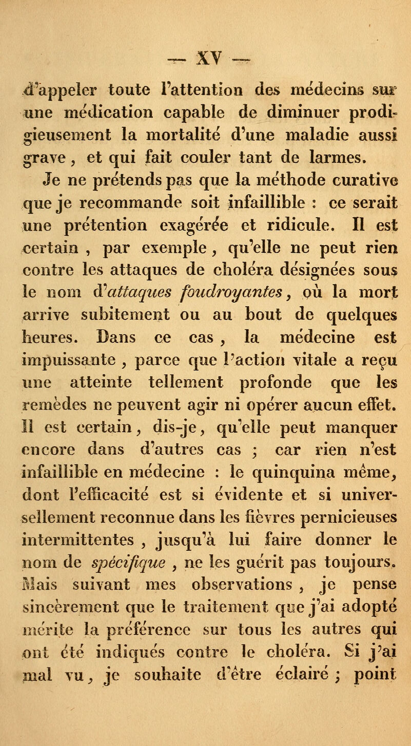 Rappeler toute l'attention des médecins sur une médication capable de diminuer prodi* gieusement la mortalité d'une maladie aussi grave, et qui fait couler tant de larmes. Je ne prétends pas que la méthode curative que je recommande soit infaillible : ce serait une prétention exagérée et ridicule. Il est certain , par exemple, qu'elle ne peut rien contre les attaques de choléra désignées sous le nom Xattaques foudroyantes, pu la mort arrive subitement ou au bout de quelques heures. Dans ce cas , la médecine est impuissante , parce que l'action vitale a reçu une atteinte tellement profonde que les remèdes ne peuvent agir ni opérer aucun effet. Il est certain, dis-je y qu'elle peut manquer encore dans d'autres cas ; car rien n'est infaillible en médecine : le quinquina même, dont l'efficacité est si évidente et si univer- sellement reconnue dans les fièvres pernicieuses intermittentes , jusqu'à lui faire donner le nom de spécifique , ne les guérit pas toujours. Mais suivant mes observations , je pense sincèrement que le traitement que j'ai adopté mérite la préférence sur tous les autres qui ont été indiqués contre le choléra. Si j'ai înal vu y je souhaite d'être éclairé ; point