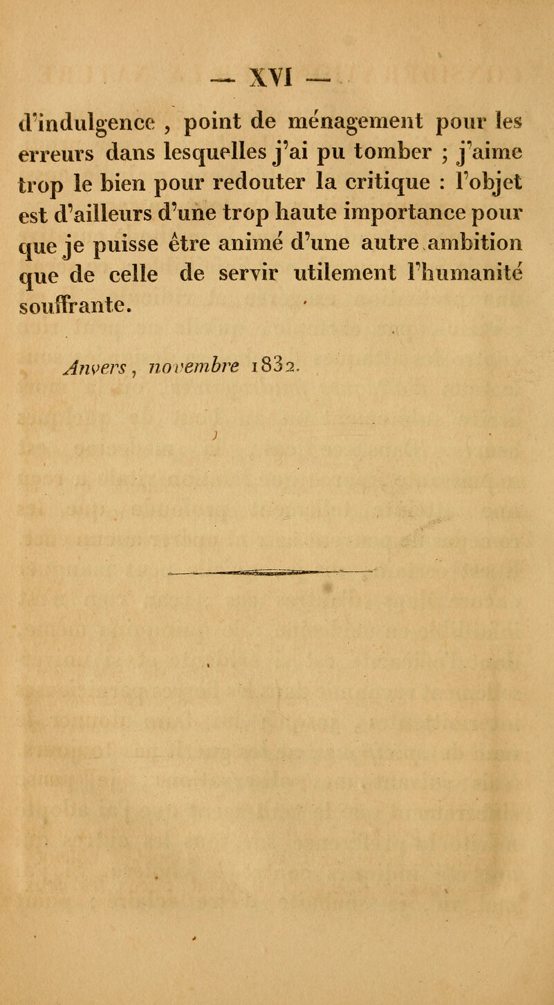 d'indulgence , point de ménagement pour les erreurs dans lesquelles j'ai pu tomber ; j'aime trop le bien pour redouter la critique : l'objet est d'ailleurs d'une trop haute importance pour que je puisse être animé d'une autre ambition que de celle de servir utilement l'humanité souffrante. An vers, n o i vem bre 18 3 2.