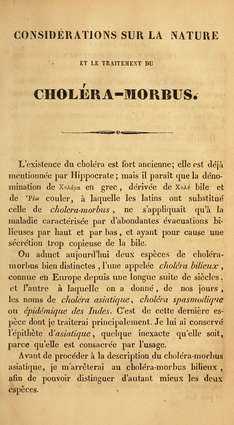 CONSIDÉRATIONS SUR LA. NATURE ET LE TRAITEMENT DU CHOLERA-MORBUS L'existence du choléra est fort ancienne; elle est déjà mentionnée par Hippocrate ; mais il paraît que la déno- mination de X/jÀépa en grec , dérivée de Xoà« bile et de 'PfÉw couler, à laquelle les latins ont substitué celle de cholera-morbus , ne s'appliquait qu'à la maladie caractérisée par d'abondantes évacuations bi- lieuses par haut et par bas, et ayant pour cause une sécrétion trop copieuse de la bile. On admet aujourd'hui deux espèces de choléra» morbus bien distinctes , l'une appelée choléra bilieux , connue en Europe depuis une longue suite de siècles, et l'autre à laquelle on a donné, de nos jours , les noms de choléra asiatique, choléra spasmodique ou épidémique des Indes. C'est de cette dernière es- pèce dont je traiterai principalement. Je lui ai conservé l'épithète ft asiatique, quelque inexacte qu'elle soit, parce qu'elle est consacrée par l'usage. Avant de procéder à la description du choléra-morbus asiatique, je m'arrêterai au choléra-morbus bilieux , afin de pouvoir distinguer d'autant mieux les deux espèces. *