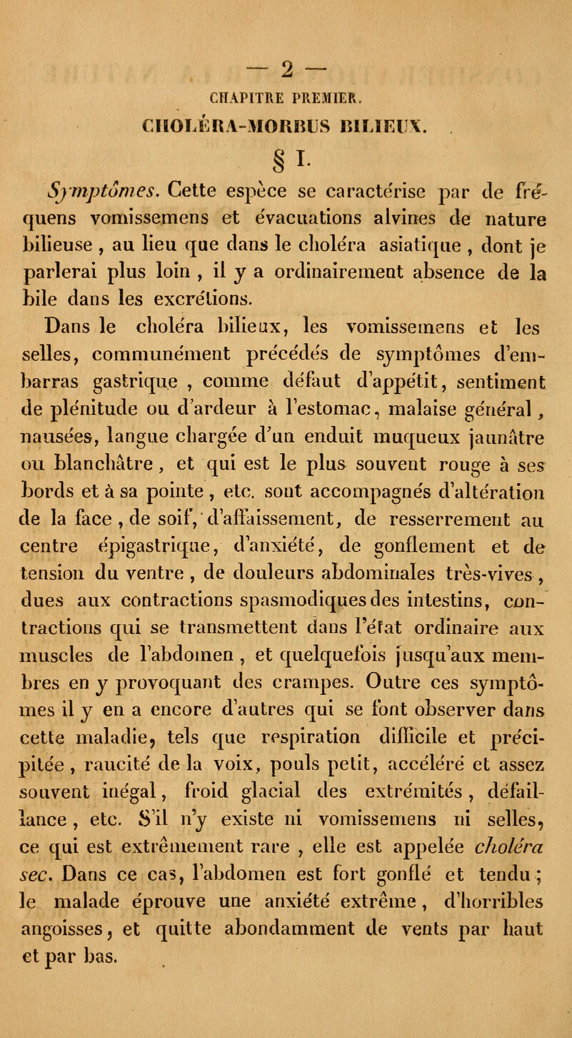 CHAPITRE PREMIER. CHOLÉRA-MORBUS bilieux. ■ § I- Symptômes. Cette espèce se caractérise par de fré~ quens vomissemens et évacuations alvines de nature bilieuse , au lieu que dans le choléra asiatique , dont je parlerai plus loin , il y a ordinairement absence de la bile dans les excrétions. Dans le choléra bilieux, les vomissemens et les selles, communément précédés de symptômes d'em- barras gastrique , comme défaut dappétit, sentiment de plénitude ou d'ardeur à l'estomac, malaise général, nausées, langue chargée d'un enduit muqueux jaunâtre ou blanchâtre, et qui est le plus souvent rouge à ses bords et à sa pointe , etc. sont accompagnés d'altération de la face , de soif, d'affaissement, de resserrement au centre épigastrique, d'anxiété, de gonflement et de tension du ventre , de douleurs abdominales très-vives, dues aux contractions spasmodiquesdes intestins, con- tractions qui se transmettent dans l'état ordinaire aux muscles de l'abdomen , et quelquefois jusqu'aux mem- bres en y provoquant des crampes. Outre ces symptô- mes il y en a encore d'autres qui se font observer dans cette maladie, tels que respiration difficile et préci- pitée, raucité de la voix, pouls petit, accéléré et assez souvent inégal, froid glacial des extrémités, défail- lance , etc. S'il n'y existe ni vomissemens ni selles, ce qui est extrêmement rare , elle est appelée choléra sec. Dans ce cas, l'abdomen est fort gonflé et tendu; le malade éprouve une anxiété extrême, d'horribles angoisses, et quitte abondamment de vents par haut et par bas.