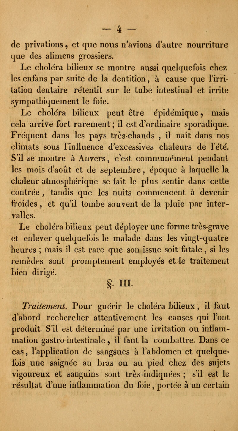 de privations, et que nous n'avions d'autre nourriture que des alimens grossiers. Le choléra bilieux se montre aussi quelquefois chez les enfans par suite de la dentition, à cause que l'irri- tation dentaire retentit sur le tube intestinal et irrite sympathiquement le foie. Le choléra bilieux peut être e'pidémique 9 mais cela arrive fort rarement ; il est d'ordinaire sporadique. Fréquent dans les pays très-chauds , il naît dans nos climats sous l'influence d'excessives chaleurs de l'été'. S'il se montre à Anvers, c'est communément pendant les mois d'août et de septembre, époque à laquelle la chaleur atmosphérique se fait le plus sentir dans cette contrée , tandis que les nuits commencent à devenir froides , et qu'il tombe souvent de la pluie par inter- valles. Le choléra bilieux peut déployer une forme très-grave et enlever quelquefois le malade dans les vingt-quatre heures ; ïnais il est rare que son issue soit fatale, si les remèdes sont promptement employés et.le traitement bien dirigé. §• ni. Traitement. Pour guérir le choléra bilieux, il faut d'abord rechercher attentivement les causes qui l'ont produit. S'il est déterminé par une irritation ou inflam- mation gastro-intestinale , il faut la combattre. Dans ce cas, l'application de sangsues à l'abdomen et quelque- fois une saignée au bras ou au pied chez des sujets vigoureux et sanguins sont très-indiquées ; s'il est le résultat d'une inflammation du foie, portée à un certain