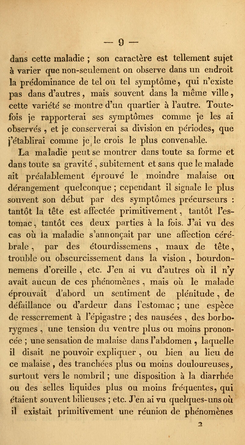 dans cette maladie ; son caractère est tellement sujet à varier que non-seulement on observe dans un endroit la prédominance de tel ou tel symptôme, qui n'existe pas dans d'autres, mais souvent dans la même ville, cette variété se montre d'un quartier à l'autre. Toute- fois je rapporterai ses symptômes comme je les aï observés , et je conserverai sa division en périodes, que j'établirai comme je ,1e crois le plus convenable. La maladie peut se montrer dans toute sa forme et dans toute sa gravité , subitement et sans que le malade ait préalablement éprouvé le moindre malaise ou dérangement quelconque ; cependant il signale le plus souvent son début par des symptômes précurseurs : tantôt la tête est affectée primitivement, tantôt l'es- tomac, tantôt ces deux parties à la fois. J'ai vu des cas où la maladie s'annonçait par une affection céré- brale , par des étourdissemens , maux de tête, trouble ou obscurcissement dans la vision , bourdon- nemens d'oreille , etc. J'en ai vu d'autres où il n'y avait aucun de ces phénomènes , mais où le malade éprouvait d'abord un sentiment de plénitude, de défaillance ou d'ardeur dans l'estomac ; une espèce de resserrement à l'épigastre ; des nausées , des borbo- rygmes , une tension du ventre plus ou moins pronon- cée ; une sensation de malaise dans l'abdomen , laquelle il disait ne pouvoir expliquer , ou bien au lieu de ce malaise , des tranchées plus ou moins douloureuses, surtout vers le nombril ; une disposition à la diarrhée ou des selles liquides plus ou moins fréquentes, qui e'taient souvent bilieuses ; etc. J'en ai vu quelques-uns où il existait primitivement une réunion de phénomènes 2