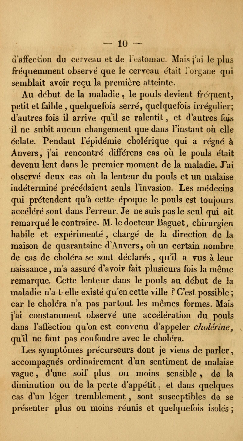 d'affection du cerveau et de I estomac. Mais j'ai le plus fréquemment observé que le cerveau était l'organe qui semblait avoir reçu la première atteinte. Au début de la maladie, le pouls devient fréquent, petit et faible , quelquefois serré, quelquefois irrégulier; d'autres fois il arrive qu'il se ralentit, et d'autres fois il ne subit aucun changement que dans l'instant où elle éclate. Pendant l'épidémie cholérique qui a régné à Anvers, j'ai rencontré différens cas où le pouls était devenu lent dans le premier moment de la maladie. J'ai observé deux cas où la lenteur du pouls et un malaise indéterminé précédaient seuls l'invasion. Les médecins qui prétendent qu'à cette époque le pouls est toujours accéléré sont dans l'erreur. Je ne suis pas le seul qui ait remarqué le contraire. M. le docteur Baguet, chirurgien habile et expérimenté , chargé de la direction de la maison de quarantaine d'Anvers, où un certain nombre de cas de choléra se sont déclarés, qu'il a vus à leur naissance, m'a assuré d'avoir fait plusieurs fois la même remarque. Cette lenteur dans le pouls au début de îa maladie n'a-t-eile existé qu'en cette ville ? C'est possible ; car le choléra n'a pas partout les mêmes formes. Mais j'ai constamment observé une accélération du pouls dans l'affection qu'on est convenu d'appeler cholérïne, qu'il ne faut pas confondre avec le choléra. Les symptômes précurseurs dont je viens de parler, accompagnés ordinairement d'un sentiment de malaise vague, d'une soif plus ou moins sensible, de la diminution ou de la perte d'appétit, et dans quelques cas d'un léger tremblement , sont susceptibles de se présenter plus ou moins réunis et quelquefois isolés ;