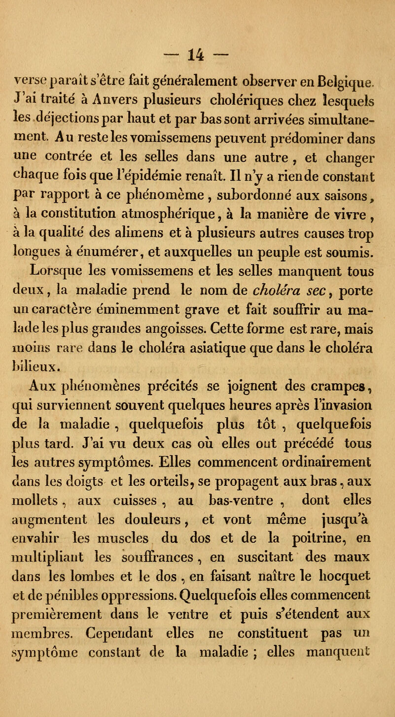 verse paraît s'être fait généralement observer en Belgique. J'ai traité à Anvers plusieurs cholériques chez lesquels les déjections par haut et par bas sont arrivées simultané- ment. Au reste les vomissemens peuvent prédominer dans une contrée et les selles dans une autre , et changer chaque fois que l'épidémie renaît. Il ny a rien de constant par rapport à ce phénomème, subordonné aux saisons, à la constitution atmosphérique, à la manière de vivre , à la qualité des alimens et à plusieurs autres causes trop longues à énumérer, et auxquelles un peuple est soumis. Lorsque les vomissemens et les selles manquent tous deux, la maladie prend le nom de choléra sec, porte un caractère éminemment grave et fait souffrir au ma- lade les plus grandes angoisses. Cette forme est rare, mais moins rare dans le choléra asiatique que dans le choléra bilieux. Aux phénomènes précités se joignent des crampes, qui surviennent souvent quelques heures après l'invasion de la maladie , quelquefois plus tôt , quelquefois plus tard. J'ai vu deux cas où elles ont précédé tous les autres symptômes. Elles commencent ordinairement dans les doigts et les orteils, se propagent aux bras, aux mollets, aux cuisses , au bas-ventre , dont elles augmentent les douleurs, et vont même jusqua envahir les muscles du dos et de la poitrine, en multipliant les souffrances, en suscitant des maux dans les lombes et le dos , en faisant naître le hocquet et de pénibles oppressions. Quelquefois elles commencent premièrement dans le ventre et puis s'étendent aux membres. Cependant elles ne constituent pas un symptôme constant de la maladie ; elles manquent