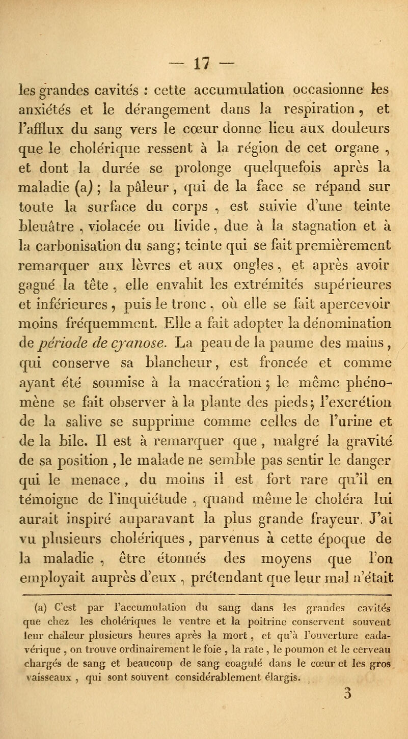 les grandes cavite's : cette accumulation occasionne les anxiétés et le dérangement dans la respiration, et l'afflux du sang vers le cœur donne lieu aux douleurs que le cholérique ressent à la région de cet organe , et dont la durée se prolonge quelquefois après la maladie (a) ; la pâleur , qui de la face se répand sur toute la surface du corps , est suivie d'une teinte bleuâtre , violacée ou livide, due à la stagnation et à la carbonisation du sang; teinte qui se fait premièrement remarquer aux lèvres et aux ongles, et après avoir gagné la tête , elle envahit les extrémités supérieures et inférieures 9 puis le tronc , où elle se fait apercevoir moins fréquemment. Elle a fait adopter la dénomination de période de cjanose. La peau de la paume des mains , qui conserve sa blancheur, est froncée et comme ayant été soumise à la macération 5 le même phéno- mène se fait observer à la plante des pieds $ l'excrétion de la salive se supprime comme celles de l'urine et de la bile. Il est à remarquer que , malgré la gravité de sa position , le malade ne semble pas sentir le danger qui le menace, du moins i! est fort rare qu'il en témoigne de l'inquiétude , quand même le choléra lui aurait inspiré auparavant la plus grande frayeur. J'ai vu plusieurs cholériques , parvenus à cette époque de la maladie , être étonnés des moyens que Ton employait auprès d'eux , prétendant que leur mal n'était (a) C'est par l'accumulation du sang dans les grandes cavités que chez les cholériques le ventre et la poitrine conservent souvent leur chaleur plusieurs heures après la mort, et qu'à l'ouverture cada- vérique , on trouve ordinairement le foie , la rate , le poumon et le cerveau chargés de sang et beaucoup de sang coagulé dans le cœur et les gros vaisseaux , qui sont souvent considérablement élargis. 3