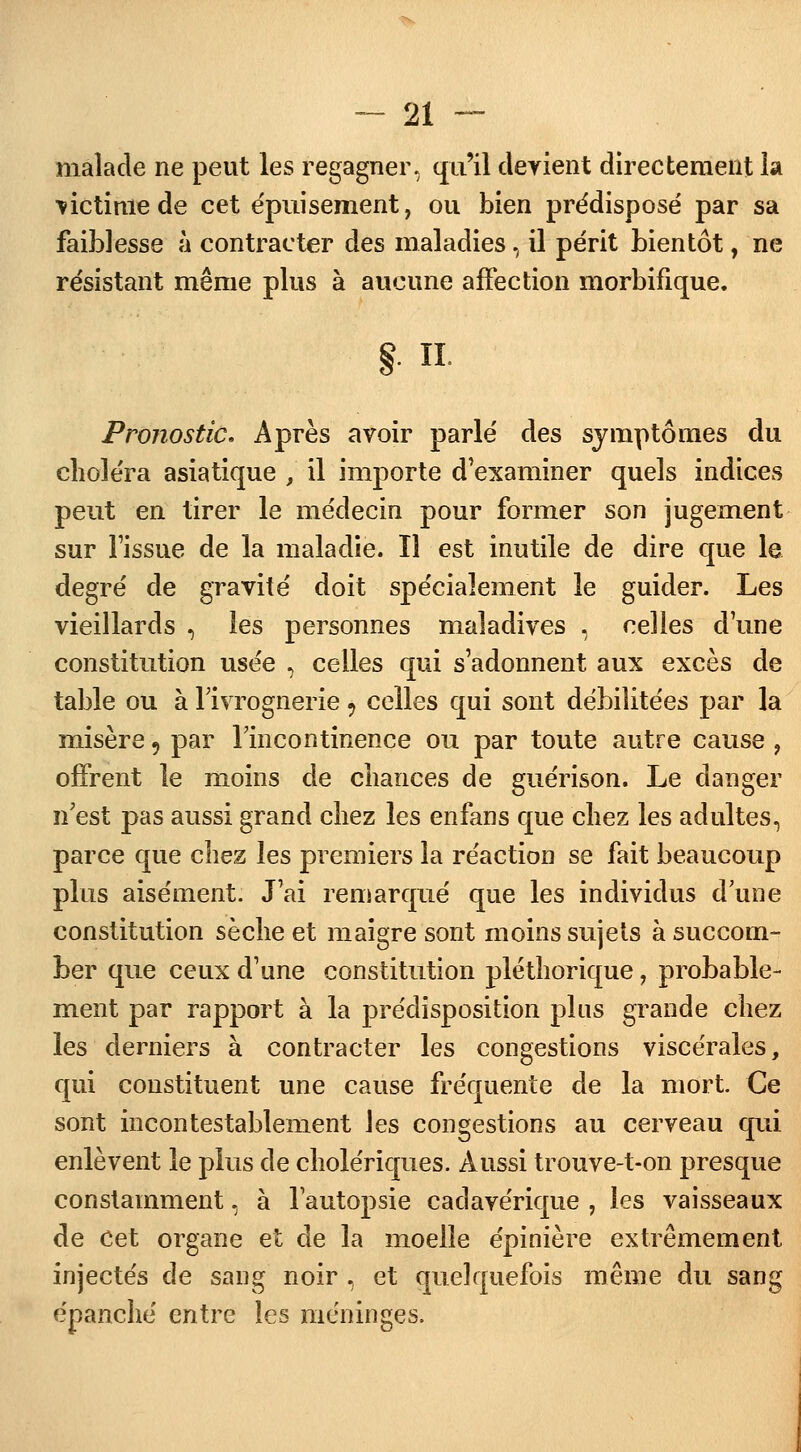 malade ne peut les regagner, qu'il devient directement la ■victime de cet épuisement, ou bien prédisposé par sa faiblesse à contracter des maladies, il périt bientôt, ne résistant même plus à aucune affection morbifique. g. il Pronostic. Après avoir parlé des symptômes du choléra asiatique , il importe d'examiner quels indices peut en tirer le médecin pour former son jugement sur Fissue de la maladie. Il est inutile de dire que le degré de gravité doit spécialement le guider. Les vieillards , les personnes maladives , celles dune constitution usée , celles qui s'adonnent aux excès de table ou à l'ivrognerie 9 celles qui sont débilitées par la misère 9 par l'incontinence ou par toute autre cause , offrent le moins de chances de guérison. Le danger n'est pas aussi grand chez les enfans que chez les adultes, parce que chez les premiers la réaction se fait beaucoup plus aisément. J'ai remarqué que les individus d une constitution sèche et maigre sont moins sujets à succom- ber que ceux d'une constitution pléthorique, probable- ment par rapport à la prédisposition plus grande chez les derniers à contracter les congestions viscérales, qui constituent une cause fréquente de la mort. Ce sont incontestablement les congestions au cerveau qui enlèvent le plus de cholériques. Aussi trouve-t-on presque constamment, à l'autopsie cadavérique , les vaisseaux de Cet organe et de la moelle épinière extrêmement injectés de sang noir , et quelquefois même du sang épanché entre les méninges.