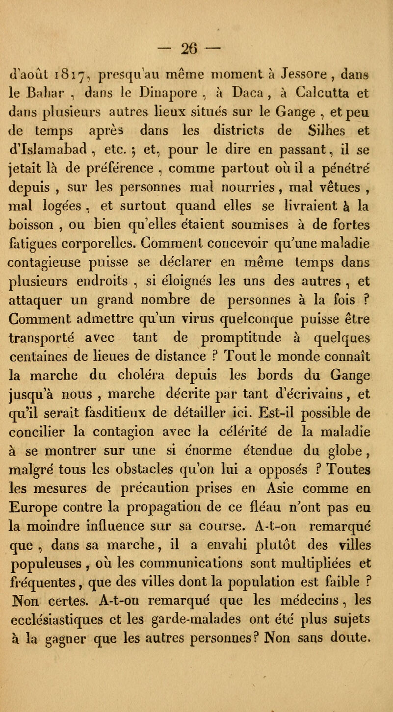 daoût 1817, presqu'au même moment à Jessore , dans le Baliar , dans le Dinapore , à Daca , à Calcutta et dans plusieurs autres lieux situés sur le Gange , et peu de temps après dans les districts de Silhes et d'Islamabad , etc. 5 et, pour le dire en passant, il se jetait là de préférence , comme partout 011 il a pénétré depuis , sur les personnes mal nourries, mal vêtues , mal logées , et surtout quand elles se livraient à la boisson , ou bien qu'elles étaient soumises à de fortes fatigues corporelles. Gomment concevoir qu'une maladie contagieuse puisse se déclarer en même temps dans plusieurs endroits , si éloignés les uns des autres , et attaquer un grand nombre de personnes à la fois ? Comment admettre qu'un virus quelconque puisse être transporté avec tant de promptitude à quelques centaines de lieues de distance ? Tout le monde connaît la marche du choléra depuis les bords du Gange jusqu'à nous , marche décrite par tant d'écrivains, et qu'il serait fasditieux de détailler ici. Est-il possible de concilier la contagion avec la célérité de la maladie à se montrer sur une si énorme étendue du globe, malgré tous les obstacles qu'on lui a opposés ? Toutes les mesures de précaution prises en Asie comme en Europe contre la propagation de ce fléau n'ont pas eu la moindre influence sur sa course. A-t-on remarqué que , dans sa marche, il a envahi plutôt des villes populeuses , où les communications sont multipliées et fréquentes, que des villes dont la population est faible ? Non certes. A-t-on remarqué que les médecins, les ecclésiastiques et les garde-malades ont été plus sujets à la gagner que les autres personnes? Non sans doute.