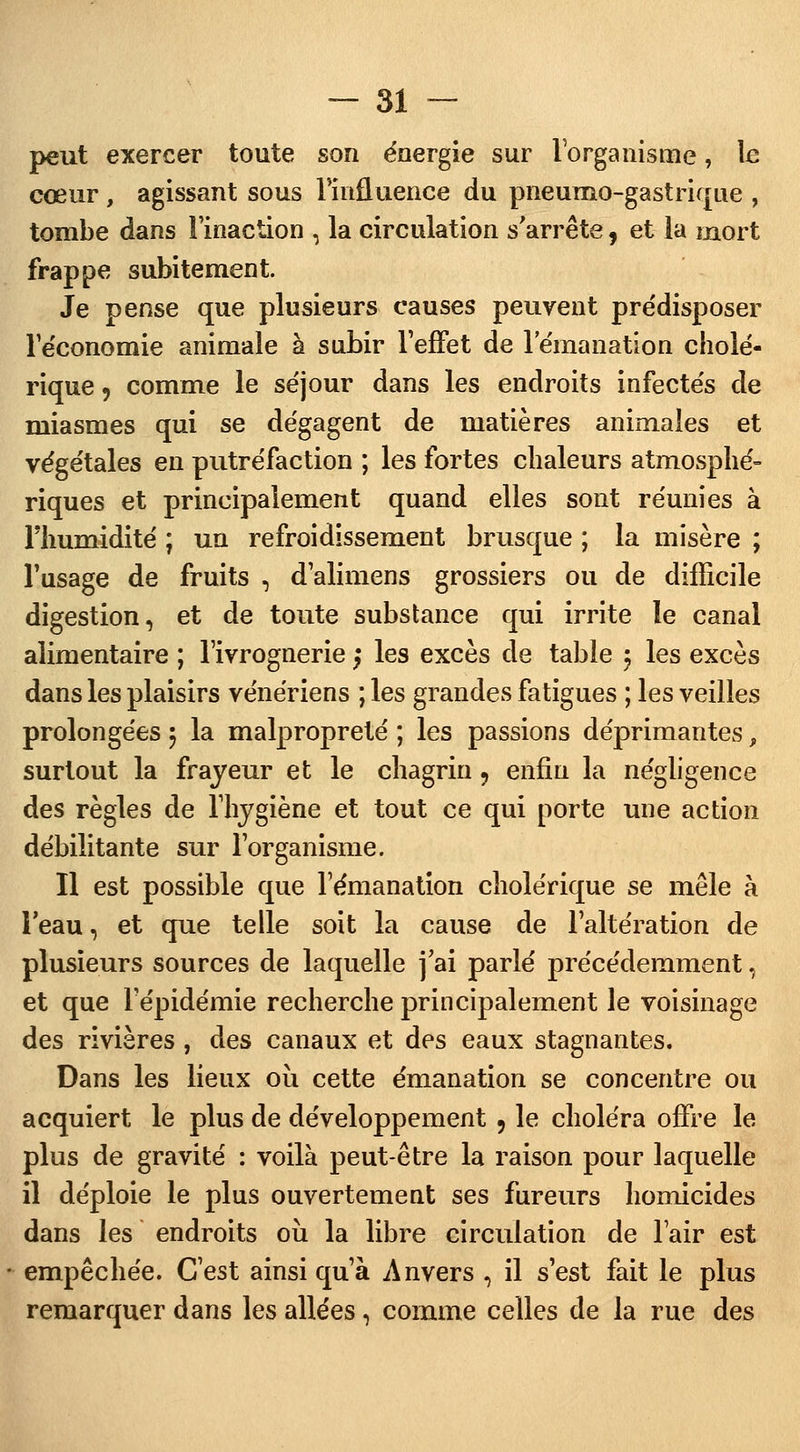 peut exercer toute son énergie sur l'organisme, le cœur , agissant sous l'influence du pneumo-gastrique , tombe dans l'inaction , la circulation s'arrête, et la mort frappe subitement. Je pense que plusieurs causes peuvent prédisposer l'e'conomie animale à subir l'effet de 1 émanation cholé- rique , comme le séjour dans les endroits infectés de miasmes qui se dégagent de matières animales et végétales en putréfaction ; les fortes chaleurs atmosphé- riques et principalement quand elles sont réunies à l'humidité ; un refroidissement brusque ; la misère ; l'usage de fruits , d'alimens grossiers ou de difficile digestion, et de toute substance qui irrite le canal alimentaire ; l'ivrognerie ; les excès de table 5 les excès dans les plaisirs vénériens ; les grandes fatigues ; les veilles prolongées 5 la malpropreté ; les passions déprimantes, surtout la frayeur et le chagrin , enfin la négligence des règles de l'hygiène et tout ce qui porte une action débilitante sur l'organisme. Il est possible que l'émanation cholérique se mêle à l'eau, et que telle soit la cause de l'altération de plusieurs sources de laquelle j'ai parlé précédemment, et que l'épidémie recherche principalement le voisinage des rivières , des canaux et des eaux stagnantes. Dans les lieux où cette émanation se concentre ou acquiert le plus de développement 9 le choléra offre le plus de gravité : voilà peut-être la raison pour laquelle il déploie le plus ouvertement ses fureurs homicides dans les endroits où la libre circulation de l'air est empêchée. C'est ainsi qu'à Anvers , il s'est fait le plus remarquer dans les allées, comme celles de la rue des