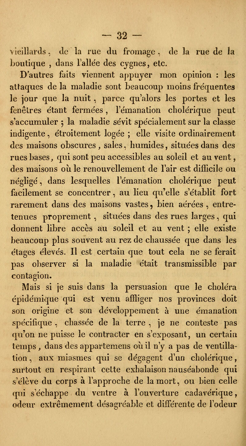 vieillards, de la rue du fromage, de la rue de la boutique , dans l'allée des cygnes, etc. D'autres faits viennent appuyer mon opinion : les attaques de la maladie sont beaucoup moins fréquentes le jour que la nuit, parce qu'alors les portes et les fenêtres étant fermées, l'émanation cholérique peut s'accumuler 5 la maladie sévit spécialement sur la classe indigente, étroitement logée ; elle visite ordinairement des maisons obscures , sales, humides, situées dans des rues bases, qui sont peu accessibles au soleil et au vent, des maisons où le renouvellement de l'air est difficile ou négligé, dans lesquelles l'émanation cholérique peut facilement se concentrer, au lieu qu'elle s'établit fort rarement dans des maisons vastes , bien aérées , entre- tenues proprement , situées dans des rues larges, qui donnent libre accès au soleil et au vent ; elle existe beaucoup plus souvent au rez de chaussée que dans les étages élevés. Il est certain que tout cela ne se ferait pas observer si la maladie était transmissible par contagion. Mais si je suis clans la persuasion que le choléra épidémique qui est venu affliger nos provinces doit son origine et son développement à une émanation spécifique , chassée de la terre , je ne conteste pas qu'on ne puisse le contracter en s'exposant, un certain temps, dans des appartemens où il n'y a pas de ventilla- tion, aux miasmes qui se dégagent d'un cholérique, surtout en respirant cette exhalaison nauséabonde qui s'élève du corps à l'approche de la mort, ou bien celle qui s échappe du ventre à l'ouverture cadavérique, odeur extrêmement désagréable et différente de l'odeur