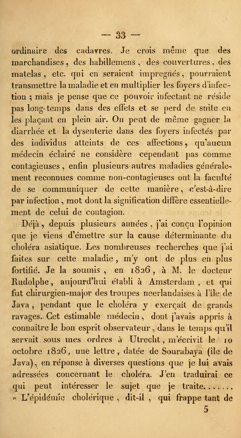 ordinaire des cadavres. Je crois même que des marchandises , des liabillemens , des couvertures , des matelas , etc. qui en seraient imprégnés, pourraient transmettre la maladie et en multiplier les foyers d'infec- tion $ mais je pense que ce pouvoir infectant ne réside pas long-temps dans des effets et se perd de suite eu les plaçant en plein air. On peut de même gagner la diarrhée et la dysenterie dans des foyers infectés par des individus atteints de ces affections ? qu'aucun médecin éclairé ne considère cependant pas comme contagieuses, enfin plusieurs autres maladies générale- ment reconnues comme non-contagieuses ont la faculté de se communiquer de cette manière, c'est-à-dire par infection , mot dont la signification diffère essentielle- ment de celui de contagion. Déjà 9 depuis plusieurs années , j'ai conçu l'opinion que je viens d'émettre sur la cause déterminante du choléra asiatique. Les nombreuses recherches que j'ai faites sur cette maladie , m'y ont de plus en plus fortifié. Je la soumis , en 1826, à M. le docteur Rudolphe, aujourd'hui établi à Amsterdam , et qui fut chirurgien-major des troupes néerlandaises à l'île de Java , pendant que le choléra y exerçait de grands ravages. Cet estimable médecin, dont j'avais appris à connaître le bon esprit observateur , dans le temps qu'il servait sous mes ordres à Utrecht, m'écrivit le 10 octobre 1826, une lettre, datée de Sourabaya (île de Java), en réponse à diverses questions que je lui avais adressées concernant le choléra. J'en traduirai ce qui peut intéresser le sujet que je traite * L'épidémie cholérique , dit-il , qui frappe tant de 5