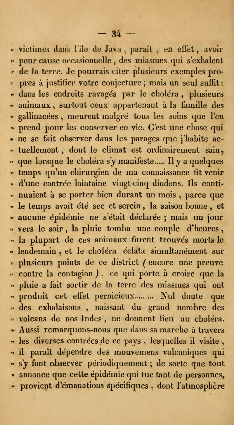 « victimes dans Hle do Java , paraît Y en effet, avoir » pour cause occasionnelle , des miasmes qui s exhalent h de la terre. Je pourrais citer plusieurs exemples pro- » près à justifier votre conjecture ; mais un seul suffit : » dans les endroits ravagés par le choléra , plusieurs « animaux, surtout ceux appartenant à la famille des » gallinacées , meurent malgré tous les soins que l'en « prend pour les conserver en vie. C'est une chose qui * ne se fait observer dans les parages que j'habite ac- « tuellement, dont le climat est ordinairement sain 9 « que lorsque le choléra s y manifeste Il y a quelques « temps qu'un chirurgien de ma connaissance fit venir « d'une contrée lointaine vingt-cinq dindons. Ils conti- »? nuaient à se porter bien durant un mois , parce que - le temps avait été sec et serein, la saison bonne , et « aucune épidémie ne s'était déclarée ; mais un jour  vers le soir, la pluie tomba une couple d'heures, » la plupart de ces animaux furent trouvés morts le » lendemain 9 et le choléra éclata simultanément sur * plusieurs points de ce district ( encore une preuve « contre la contagion ) , ce qui porte à croire que la » pluie a fait sortir de la terre des miasmes qui ont « produit cet effet pernicieux Nul doute que « des exhalaisons , naissant du grand nombre des « volcans de nos Indes , ne donnent lieu au choléra. * Aussi remarquons-nous que clans sa marche à travers ♦* les diverses contrées de ce pays , lesquelles il visite , » il paraît dépendre des mouvemens volcaniques qui « s'y font observer périodiquement ; de sorte que tout * annonce que cette épidémie qui tue tant de personnes, .«• provient démanations spécifiques , dont l'atmosphère