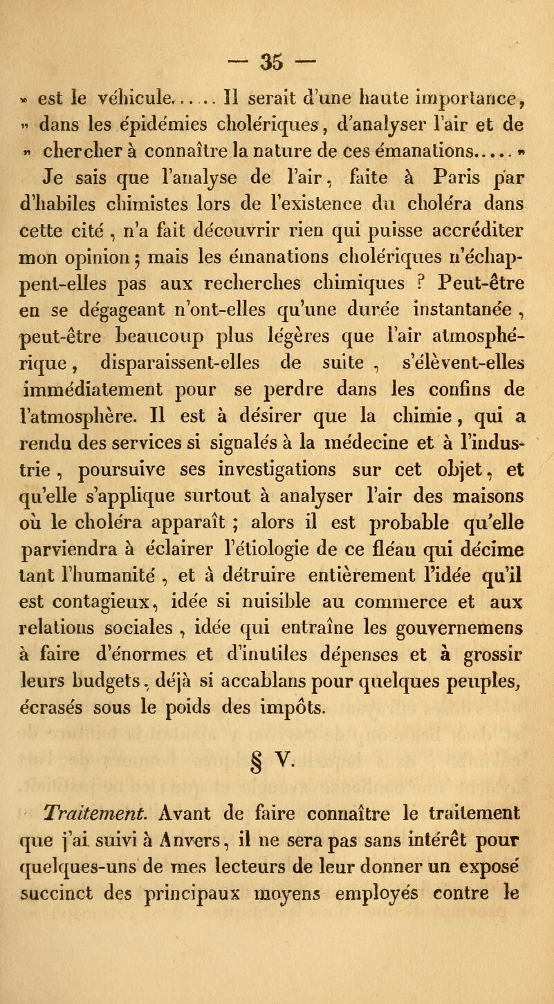 » est le véhicule, ïl serait d'une haute importance, » dans les épidémies cholériques, d'analyser lair et de « chercher à connaître la nature de ces émanations * Je sais que l'analyse de l'air, faite à Paris par d'habiles chimistes lors de l'existence du choléra dans cette cité , n'a fait découvrir rien qui puisse accréditer mon opinion 5 mais les émanations cholériques n'échap- pent-elles pas aux recherches chimiques ? Peut-être en se dégageant n'ont-elles qu'une durée instantanée , peut-être beaucoup plus légères que l'air atmosphé- rique , disparaissent-elles de suite , s'élèvent-elles immédiatement pour se perdre dans les confins de l'atmosphère. Il est à désirer que la chimie , qui a rendu des services si signalés à la médecine et à l'indus- trie , poursuive ses investigations sur cet objet, et qu'elle s'applique surtout à analyser l'air des maisons où le choléra apparaît ; alors il est probable qu'elle parviendra à éclairer l'étiologie de ce fléau qui décime tant l'humanité , et à détruire entièrement l'idée qu'il est contagieux, idée si nuisible au commerce et aux relations sociales , idée qui entraîne les gouvernemens à faire d'énormes et d'inutiles dépenses et à grossir leurs budgets, déjà si accablans pour quelques peuples, éerasés sous le poids des impôts. § v. Traitement. Avant de faire connaître le traitement que j'ai suivi à Anvers, il ne sera pas sans intérêt pour quelques-uns de mes lecteurs de leur donner un exposé succinct des principaux moyens employés contre le