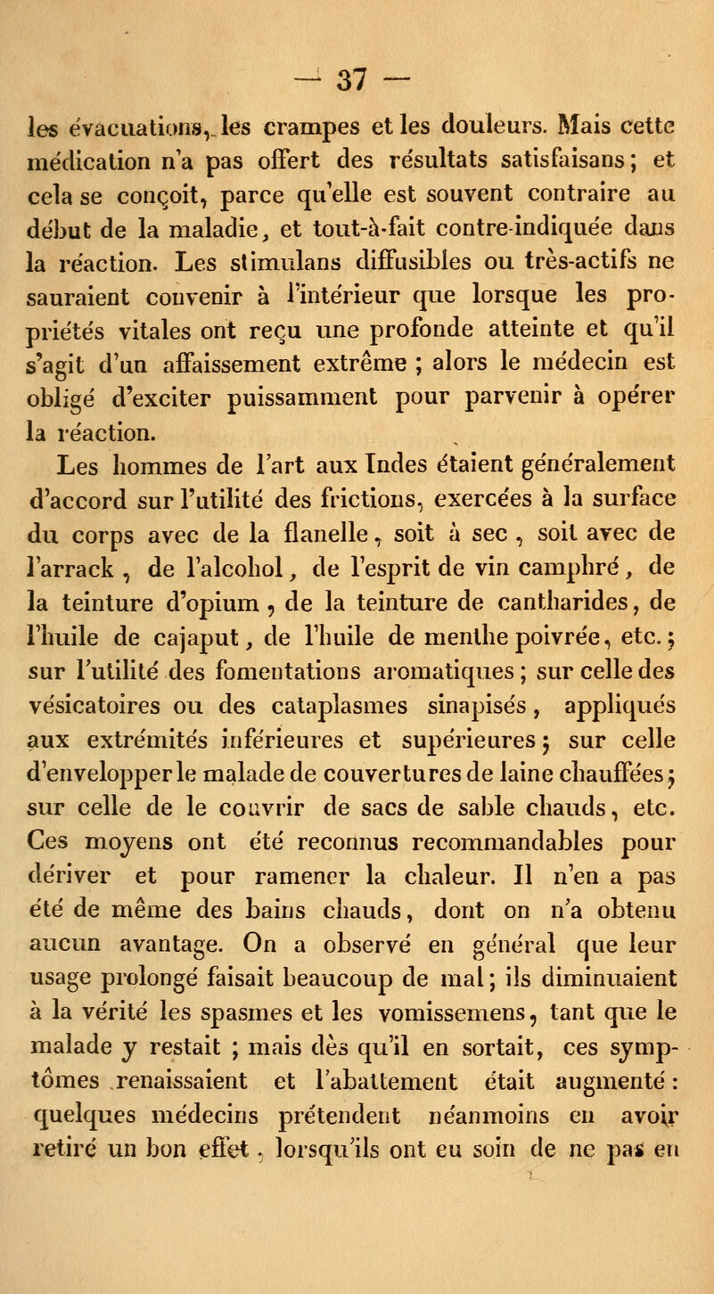 les évacuations, Jes crampes et les douleurs. Mais cette médication n'a pas offert des résultats satisfaisans ; et cela se conçoit, parce qu'elle est souvent contraire au début de la maladie, et tout-à-fait contre-indiquée dans la réaction. Les stimulans diffusibles ou très-actifs ne sauraient convenir à l'intérieur que lorsque les pro- priétés vitales ont reçu une profonde atteinte et qu'il s'agit d'un affaissement extrême ; alors le médecin est obligé d'exciter puissamment pour parvenir à opérer la réaction. Les hommes de l'art aux Tndes étaient généralement d'accord sur l'utilité des frictions, exercées à la surface du corps avec de la flanelle, soit à sec , soit avec de l'arrack , de l'alcohol, de l'esprit de vin camphré, de la teinture d'opium 9 de la teinture de cantharides, de l'huile de cajaput, de l'huile de menthe poivrée, etc. 5 sur l'utilité des fomentations aromatiques ; sur celle des vésicatoires ou des cataplasmes sinapisés, appliqués aux extrémités inférieures et supérieures 5 sur celle d'envelopper le malade de couvertures de laine chauffées ^ sur celle de le couvrir de sacs de sable chauds, etc. Ces moyens ont été reconnus recommandables pour dériver et pour ramener la chaleur. Il n'en a pas été de même des bains chauds, dont on n'a obtenu aucun avantage. On a observé en général que leur usage prolongé faisait beaucoup de mal ; ils diminuaient à la vérité les spasmes et les vomissemens, tant que le malade y restait ; mais dès qu'il en sortait, ces symp- tômes renaissaient et l'abattement était augmenté : quelques médecins prétendent néanmoins en avoir retiré un bon effet, lorsqu'ils ont eu soin de ne pas en