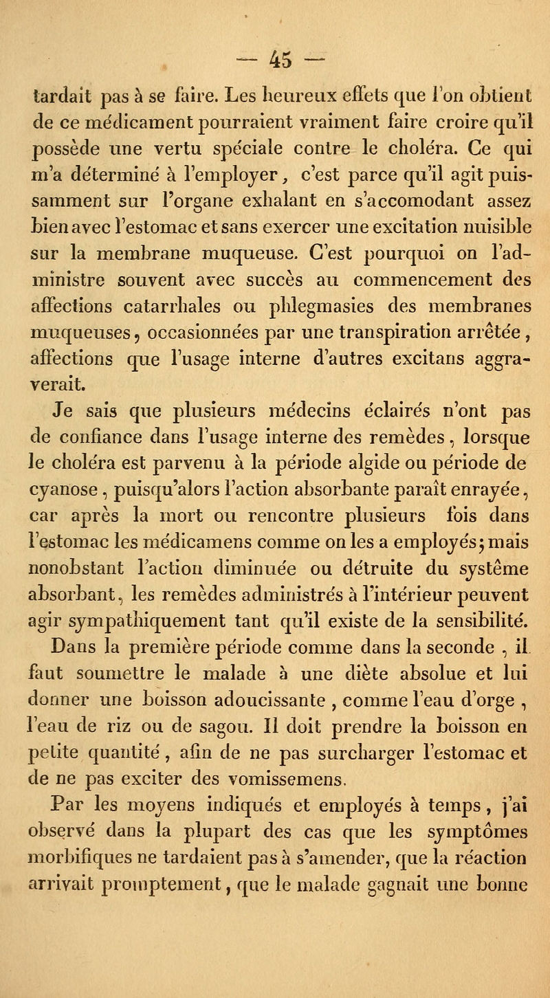 tardait pas à se faire. Les heureux effets que l'on obtient de ce médicament pourraient vraiment faire croire qu'il possède une vertu spéciale contre le chole'ra. Ce qui m'a déterminé à l'employer, c'est parce qu'il agit puis- samment sur l'organe exhalant en s'accomodant assez Lien avec l'estomac et sans exercer une excitation nuisible sur la membrane muqueuse. C'est pourquoi on l'ad- ministre souvent avec succès au commencement des affections catarrhales ou phlegmasies des membranes muqueuses ? occasionnées par une transpiration arrêtée, affections que l'usage interne d'autres excitans aggra- verait. Je sais que plusieurs médecins éclairés n'ont pas de confiance dans l'usage interne des remèdes, lorsque le choléra est parvenu à la période algide ou période de cyanose, puisqu'alors l'action absorbante paraît enrayée, car après la mort ou rencontre plusieurs fois dans l'estomac les médicamens comme on les a employés; mais nonobstant l'action diminuée ou détruite du système absorbant, les remèdes administrés à l'intérieur peuvent agir sympathiquement tant qu'il existe de la sensibilité. Dans la première période comme dans la seconde , il faut soumettre le malade à une diète absolue et lui donner une boisson adoucissante , commeleau d'orge , l'eau de riz ou de sagou. Il doit prendre la boisson en petite quantité, afin de ne pas surcharger l'estomac et de ne pas exciter des vomissemens. Par les moyens indiqués et employés à temps, j'ai observé dans la plupart des cas que les symptômes morbifiques ne tardaient pas à s'amender, que la réaction arrivait proinptement, que le malade gagnait une bonne