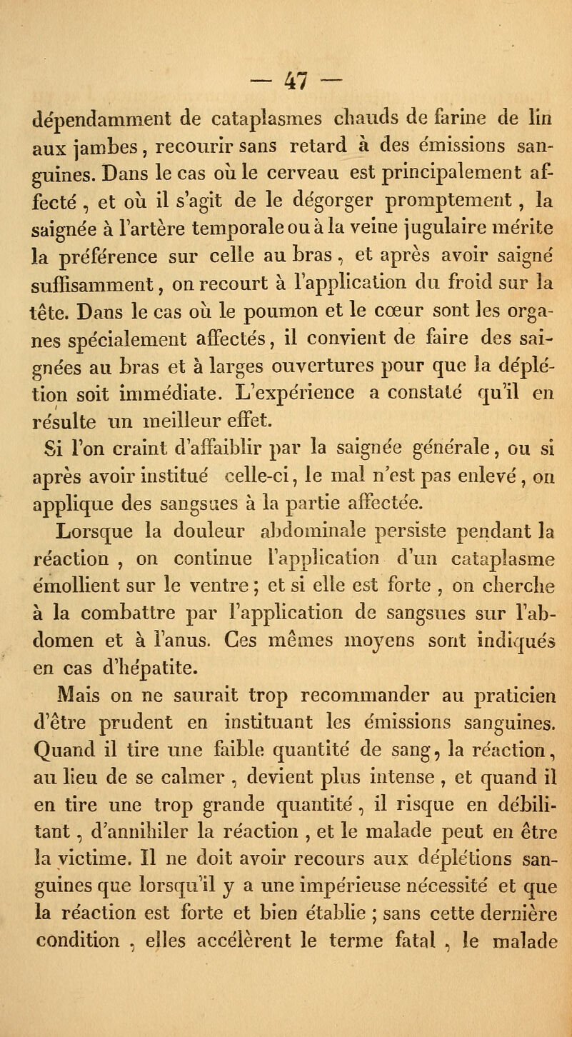 dépendamment de cataplasmes chauds de farine de lin aux jambes, recourir sans retard à des émissions san- guines. Dans le cas oii le cerveau est principalement af- fecté , et où il s'agit de le dégorger promptement, la saignée à l'artère temporale ou à la veine jugulaire mérite la préférence sur celle au bras, et après avoir saigné suffisamment, on recourt à l'application du froid sur la tête. Dans le cas où le poumon et le cœur sont les orga- nes spécialement affectés, il convient de faire des sai- gnées au bras et à larges ouvertures pour que la déplé- tion soit immédiate. L'expérience a constaté qu'il en résulte un meilleur effet. Si l'on craint d'affaiblir par la saignée générale, ou si après avoir institué celle-ci, le mal n'est pas enlevé, on applique des sangsues à la partie affectée. Lorsque la douleur abdominale persiste pendant la réaction , on continue l'application d'un cataplasme émollient sur le ventre ; et si elle est forte , on cherche à la combattre par l'application de sangsues sur l'ab- domen et à l'anus. Ces mêmes moyens sont indiqués en cas d'hépatite. Mais on ne saurait trop recommander au praticien d'être prudent en instituant les émissions sanguines. Quand il tire une faible quantité de sang, la réaction, au lieu de se calmer , devient plus intense , et quand il en tire une trop grande quantité, il risque en débili- tant , d'annihiler la réaction , et le malade peut en être la victime. Il ne doit avoir recours aux déplétions san- guines que lorsqu'il y a une impérieuse nécessité et que la réaction est forte et bien établie ; sans cette dernière condition , elles accélèrent le terme fatal , le malade