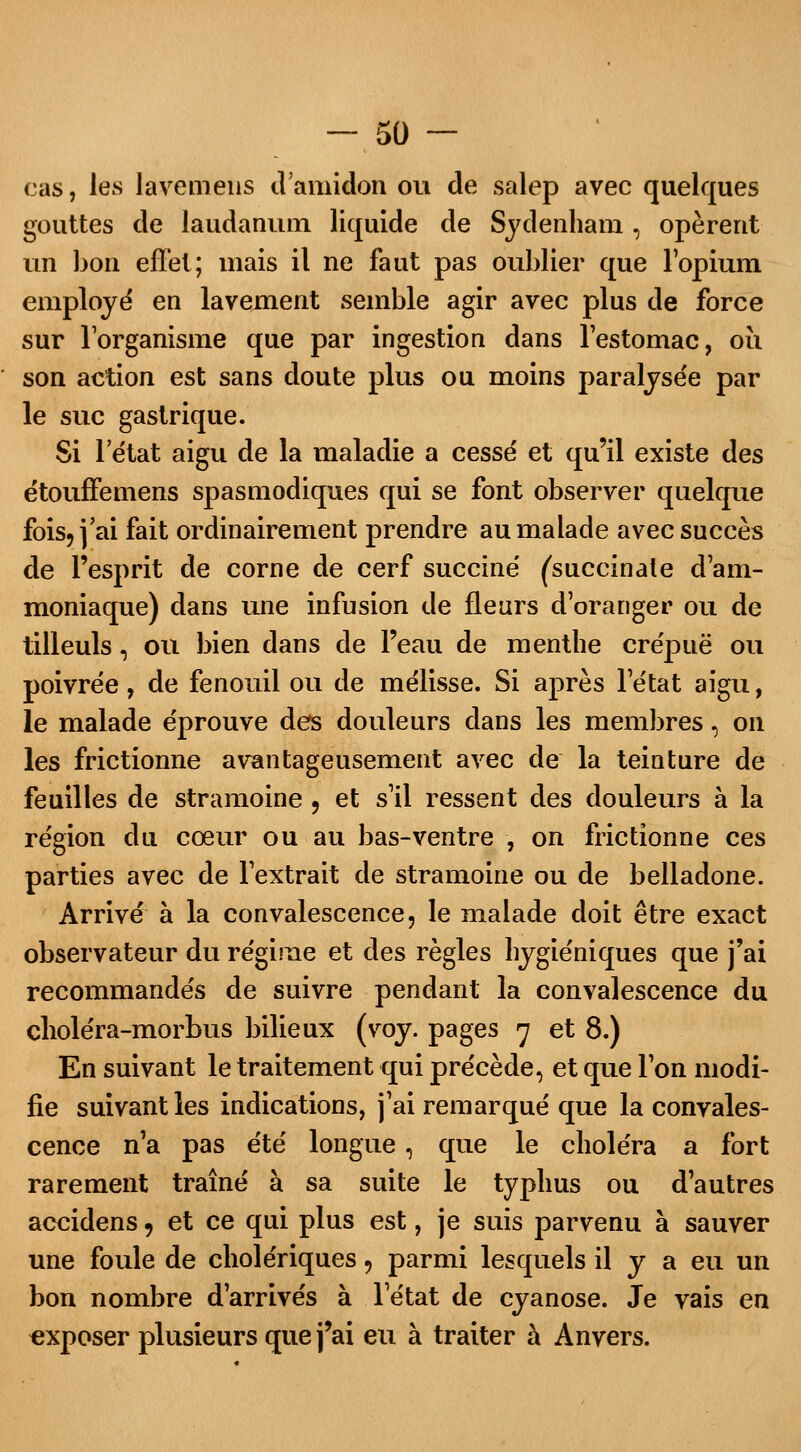 cas, les lavemeus d'amidon ou de salep avec quelques gouttes de laudanum liquide de Sydenham , opèrent un bon effet; mais il ne faut pas oublier que l'opium employé en lavement semble agir avec plus de force sur l'organisme que par ingestion dans l'estomac, où son action est sans doute plus ou moins paralysée par le suc gastrique. Si 1 état aigu de la maladie a cesse' et qu'il existe des étouffemens spasmodiques qui se font observer quelque fois, j'ai fait ordinairement prendre au malade avec succès de l'esprit de corne de cerf succiné (succinale d'am- moniaque) clans une infusion de fleurs d'oranger ou de tilleuls, ou bien dans de l'eau de menthe crépue ou poivrée, de fenouil ou de mélisse. Si après l'état aigu, le malade éprouve des douleurs dans les membres, on les frictionne avantageusement avec de la teinture de feuilles de stramoine , et s'il ressent des douleurs à la région du cœur ou au bas-ventre , on frictionne ces parties avec de l'extrait de stramoine ou de belladone. Arrivé à la convalescence, le malade doit être exact observateur du régime et des règles hygiéniques que j'ai recommandés de suivre pendant la convalescence du choléra-morbus bilieux (voy. pages 7 et 8.) En suivant le traitement qui précède, et que l'on modi- fie suivant les indications, j'ai remarqué que la convales- cence n'a pas été longue, que le choléra a fort rarement traîné à sa suite le typhus ou d'autres accidens 9 et ce qui plus est, je suis parvenu à sauver une foule de cholériques, parmi lesquels il y a eu un bon nombre d'arrivés à l'état de cyanose. Je vais en exposer plusieurs que j'ai eu à traiter à Anvers.