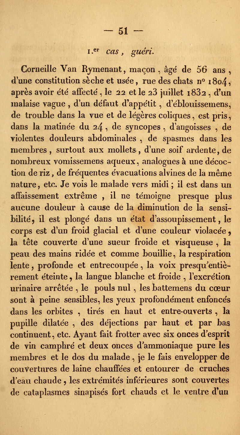 i .er cas y guéri, Corneille Van Ramenant, maçon , âgé de 56 ans , d'une constitution sèche et usée, rue des chats n° 1804, après avoir été affecté , le 22 et le 23 juillet i832 , d'un malaise vague , d'un défaut d'appétit, d'éblouissemens, de trouble dans la vue et de légères coliques, est pris, dans la matinée du 24 , de syncopes , d'angoisses , de violentes douleurs abdominales , de spasmes dans les membres , surtout aux mollets, d'une soif ardente, de nombreux vomissemens aqueux, analogues à une décoc- tion de riz, de fréquentes évacuations alvines de la même nature, etc. Je vois le malade vers midi ; il est dans un affaissement extrême , il ne témoigne presque plus aucune douleur à cause de la diminution de la sensi- bilité, il est plongé dans un état d'assoupissement, le corps est d'un froid glacial et d'une couleur violacée 9 la tête couverte d'une sueur froide et visqueuse , la peau des mains ridée et comme bouillie, la respiration lente, profonde et entrecoupée, la voix presqu'entiè- rement éteinte, la langue blanche et froide , l'excrétion urinaire arrêtée , le pouls nul , les battemens du cœur sont à peine sensibles, les yeux profondément enfoncés dans les orbites , tirés en haut et entre-ouverts , la pupille dilatée , des déjections par haut et par bas continuent, etc. Ayant fait frotter avec six onces d'esprit de vin camphré et deux onces d'ammoniaque pure les membres et le dos du malade, je le fais envelopper de couvertures de laine chauffées et entourer de cruches d'eau chaude , les extrémités inférieures sont couvertes de cataplasmes sinapisés fort chauds et le ventre d'un